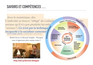 SAVOIRS ET COMPÉTENCES …
Avec le numérique, des
processus ... intra-psychiques
se trouvent extériorisés,
objectivés. On n'a pas le
cerveau vide ... on a le
cerveau libre (Michel Serres)
L'individu se trouve "obligé" de s'adapter à des modèles pseudo-
sociaux qu'il n'a pas produits lui-même (et qui n'ont donc rien de
"sociaux"). Ce n'est pas la technique qui est toxique mais notre
incapacité à la socialiser correctement (Bernard Stiegler)
http://bit.ly/Serres-Stiegler
Michel Serres et Bernard Stiegler : Pourquoi
nous n’apprenons plus comme avant ?
 