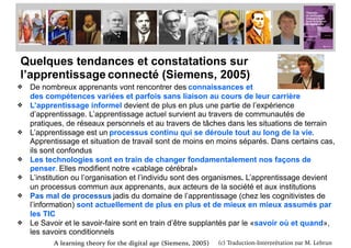 (c) Traduction-Interprétation par M. Lebrun
Quelques tendances et constatations sur
l’apprentissage connecté (Siemens, 2005)
❖ De nombreux apprenants vont rencontrer des connaissances et
des compétences variées et parfois sans liaison au cours de leur carrière
❖ L’apprentissage informel devient de plus en plus une partie de l’expérience
d’apprentissage. L’apprentissage actuel survient au travers de communautés de
pratiques, de réseaux personnels et au travers de tâches dans les situations de terrain
❖ L’apprentissage est un processus continu qui se déroule tout au long de la vie.
Apprentissage et situation de travail sont de moins en moins séparés. Dans certains cas,
ils sont confondus
❖ Les technologies sont en train de changer fondamentalement nos façons de
penser. Elles modifient notre «cablage cérébral»
❖ L’institution ou l’organisation et l’individu sont des organismes. L’apprentissage devient
un processus commun aux apprenants, aux acteurs de la société et aux institutions
❖ Pas mal de processus jadis du domaine de l’apprentissage (chez les cognitivistes de
l’information) sont actuellement de plus en plus et de mieux en mieux assumés par
les TIC
❖ Le Savoir et le savoir-faire sont en train d’être supplantés par le «savoir où et quand»,
les savoirs conditionnels
A learning theory for the digital age (Siemens, 2005)
Connectivisme et
 