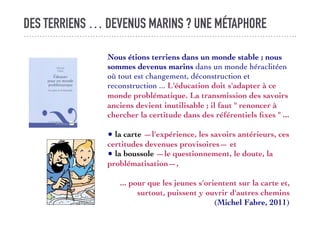 DES TERRIENS … DEVENUS MARINS ? UNE MÉTAPHORE
Nous étions terriens dans un monde stable ; nous
sommes devenus marins dans un monde héraclitéen
où tout est changement, déconstruction et
reconstruction ... L'éducation doit s'adapter à ce
monde problématique. La transmission des savoirs
anciens devient inutilisable ; il faut " renoncer à
chercher la certitude dans des référentiels ﬁxes " ...
• la carte —l'expérience, les savoirs antérieurs, ces
certitudes devenues provisoires— et
• la boussole —le questionnement, le doute, la
problématisation—,
... pour que les jeunes s'orientent sur la carte et,
surtout, puissent y ouvrir d'autres chemins
(Michel Fabre, 2011)
 
