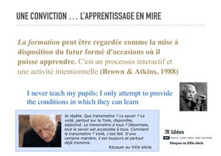 UNE CONVICTION … L’APPRENTISSAGE EN MIRE
La formation peut être regardée comme la mise à
disposition du futur formé d'occasions où il
puisse apprendre. C'est un processus interactif et
une activité intentionnelle (Brown & Atkins, 1988)
I never teach my pupils; I only attempt to provide
the conditions in which they can learn
Je répète. Que transmettre ? Le savoir ? Le
voilà, partout sur la Toile, disponible,
objectivé. Le transmettre à tous ? Désormais,
tout le savoir est accessible à tous. Comment
le transmettre ? Voilà, c'est fait. D'une
certaine manière, il est toujours et partout
déjà transmis.
Eduquer au XXIe siècle
 