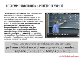 LE CHEMIN ? HYBRIDATION & PRINCIPE DE VARIÉTÉ
Aussi, une nouvelle considération des concepts
présence/distance et enseigner/apprendre ...
d’espace (mobilité) / de temps (ﬂexibilité)
Les dispositifs hybrides que nous considérons ici
sont ainsi supportés par une plateforme
technologique (un rassemblement d’outils) et leur
caractère hybride provient d’une modiﬁcation de
leurs constituants (ressources, stratégies, méthodes,
acteurs et ﬁnalités) par une recombinaison des
temps et des lieux d’enseignement et
d’apprentissage : il s’agit donc bien d’un
continuum dont une dimension est liée au
rapport présence-distance et une autre au
rapport « enseigner » -« apprendre ». La notion
très actuelle de ﬂipped classroom illustre bien cette
hybridation. Nous l’avons résumée ainsi : lectures at
home and homework at school.
http://bit.ly/Lebrun-Impacts
 