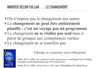 On n’impose pas le changement aux autres
Le changement ne peut être entièrement
planifié : c’est un voyage pas un programme
Le changement ne se réalise pas seul mais à
partir de groupes aux compétences variées
Le changement ne se transfère pas
INNOVER SELON FULLAN … LE CHANGEMENT
Change is a journey not a blueprint
Fullan, M. G. (1993). The complexity of the change process. In Change forces: Probing
the depth of educational reform, pp. 19-41. Falme Press.
Fullan, M. G. (1999). Change Forces: The sequel. Philadelphia, PA: Falmer Press.
 