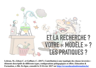 ET LA RECHERCHE ?
VOTRE « MODÈLE » ?
LES PRATIQUES ?
Lebrun, M., Gilson C. et Gofﬁnet, C. (2017). Contribution à une typologie des classes inversées :
éléments descriptifs de différents types, conﬁgurations pédagogiques et effets. Education &
Formation, e-306. En ligne, consulté le 21 février 2017 sur http://revueeducationformation.be/
 