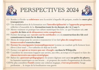 PERSPECTIVES 2024
(1) Rendre à «l’école» sa cohérence avec la société à laquelle elle prépare, rendre les murs plus
transparents
(2) Une modularisation de la formation vers l’interdisciplinarité et l’approche programme,
réﬂéchir à l’ensemble de la «formation toute la vie durant, de 7 à 77 ans !»
(3) Mettre vraiment en pratique (en culture numérique) les LOs : ce que l’étudiant sait, est
capable de faire et de démontrer cette compétence
(4) Former davantage aux «savoirs sur les méthodes» et à la construction des (de ses)
connaissances toute la vie durant
(5) Moins de temps pour les savoirs à transmettre (c’est fait) plus de compétences
(transversales) exercées donc
(6) Former les enseignants isomorphiquement (comme on voudrait qu’ils forment leurs
élèves à leur tour) … l’ex-cathedra est déjà sur la toile
(7) Former à ce qui ne se trouve pas sur «Google» ou dans la Wikipedia
(8) Considérer les inversions (rapport aux savoirs, aux rôles, au temps et à l’espace) et faire des
classes inversées un enjeu stratégique
(9) Baliser les «parcours pédagogiques» les jeunes digitaux sont aussi en quête de phares,
les humains numériques en ont besoin … et proposer des modes d’organisation du désordre
(10)Ne plus considérer l’outil comme une solution magique, c’est un potentiel, l’usage
prédomine … le risque de la fossilisation vous guette
 
