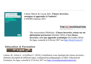 QUELQUES RÉFÉRENCES
Lebrun, M., Gilson C. et Goffinet, C. (2016). Contribution à une typologie des classes inversées :
éléments descriptifs de différents types, configurations pédagogiques et effets. Education &
Formation. En ligne, consulté le 21 février 2017 sur http://revueeducationformation.be/
Education & Formation
The conversation (Webzine) : Classes inversées, retour sur un
phénomène précurseur (Octobre 2016) et Les classes
inversées, vers une approche systémique (Novembre 2016).
En ligne, consulté le 6 février 2017 sur http://bit.ly/Cycle-CI
Lebrun Marcel & Lecoq Julie. Classes inversées,
enseigner et apprendre à l’endroit !
CANOPE Editions 2015
 