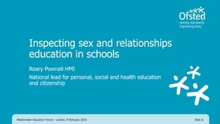 Inspecting sex and relationships
education in schools
Roary Pownall HMI
National lead for personal, social and health education
and citizenship
Westminster Education Forum - London, 8 February 2018 Slide 1
 