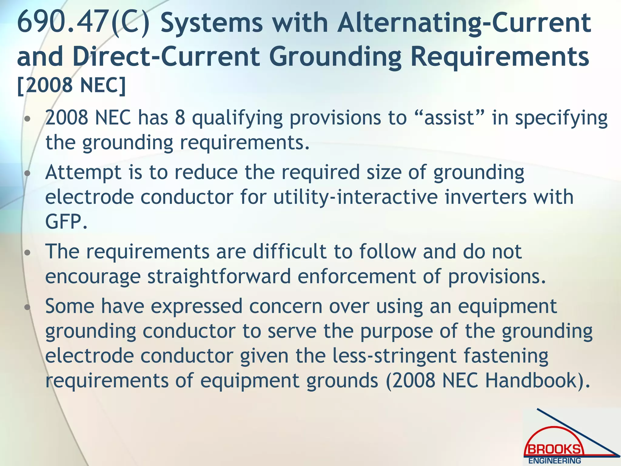 690.47(C) Systems with Alternating-Current
and Direct-Current Grounding Requirements
[2008 NEC]
• 2008 NEC has 8 qualifying provisions to “assist” in specifying
the grounding requirements.
• Attempt is to reduce the required size of grounding
electrode conductor for utility-interactive inverters with
GFP.
• The requirements are difficult to follow and do not
encourage straightforward enforcement of provisions.
• Some have expressed concern over using an equipment
grounding conductor to serve the purpose of the grounding
electrode conductor given the less-stringent fastening
requirements of equipment grounds (2008 NEC Handbook).
 