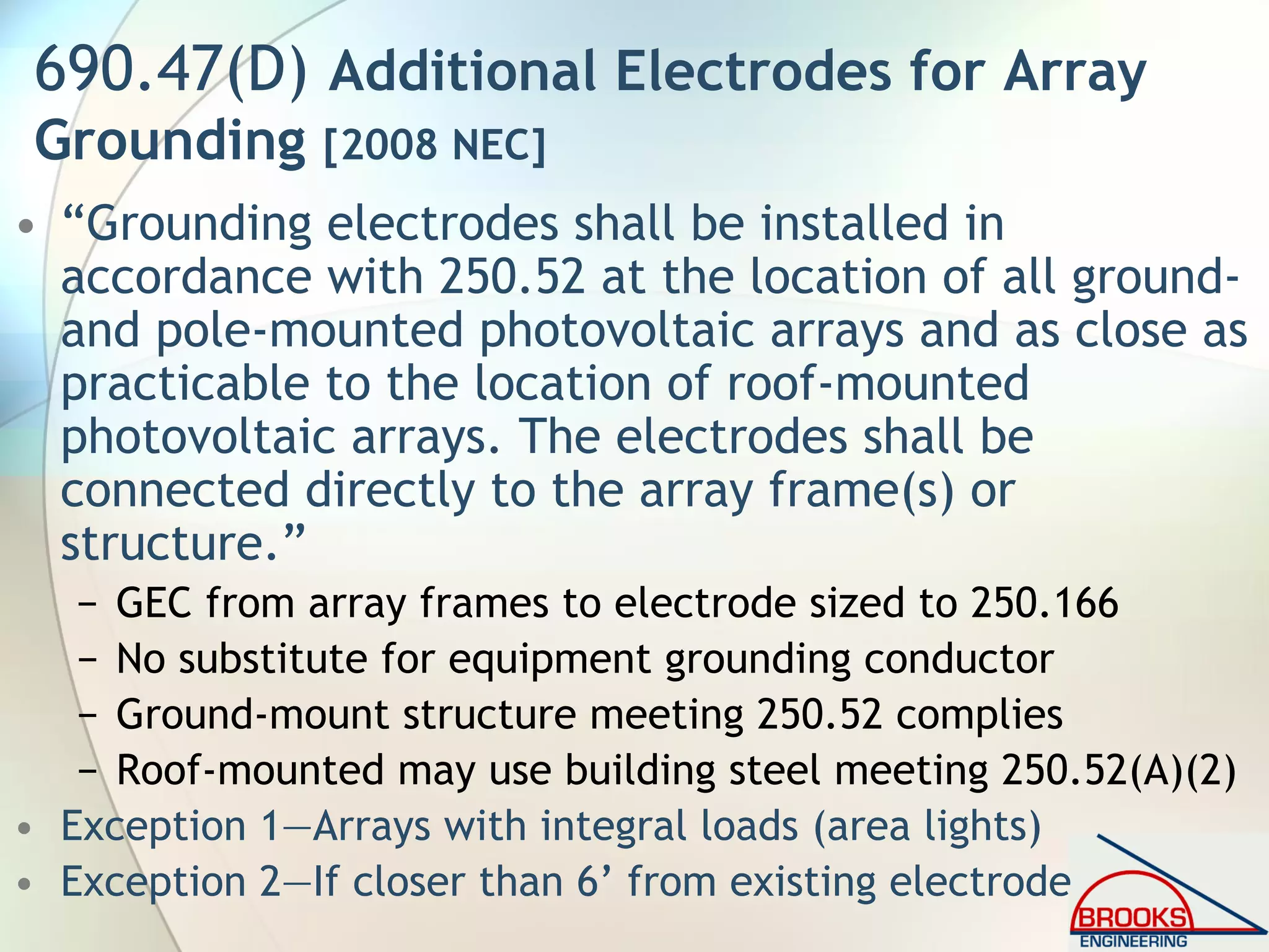 690.47(D) Additional Electrodes for Array
Grounding [2008 NEC]
• “Grounding electrodes shall be installed in
accordance with 250.52 at the location of all ground-
and pole-mounted photovoltaic arrays and as close as
practicable to the location of roof-mounted
photovoltaic arrays. The electrodes shall be
connected directly to the array frame(s) or
structure.”
− GEC from array frames to electrode sized to 250.166
− No substitute for equipment grounding conductor
− Ground-mount structure meeting 250.52 complies
− Roof-mounted may use building steel meeting 250.52(A)(2)
• Exception 1—Arrays with integral loads (area lights)
• Exception 2—If closer than 6’ from existing electrode
 
