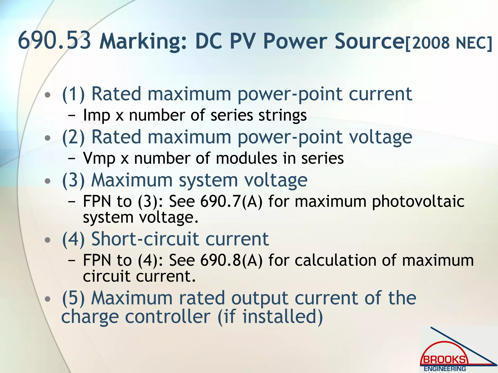 690.53 Marking: DC PV Power Source[2008 NEC]
• (1) Rated maximum power-point current
− Imp x number of series strings
• (2) Rated maximum power-point voltage
− Vmp x number of modules in series
• (3) Maximum system voltage
− FPN to (3): See 690.7(A) for maximum photovoltaic
system voltage.
• (4) Short-circuit current
− FPN to (4): See 690.8(A) for calculation of maximum
circuit current.
• (5) Maximum rated output current of the
charge controller (if installed)
 