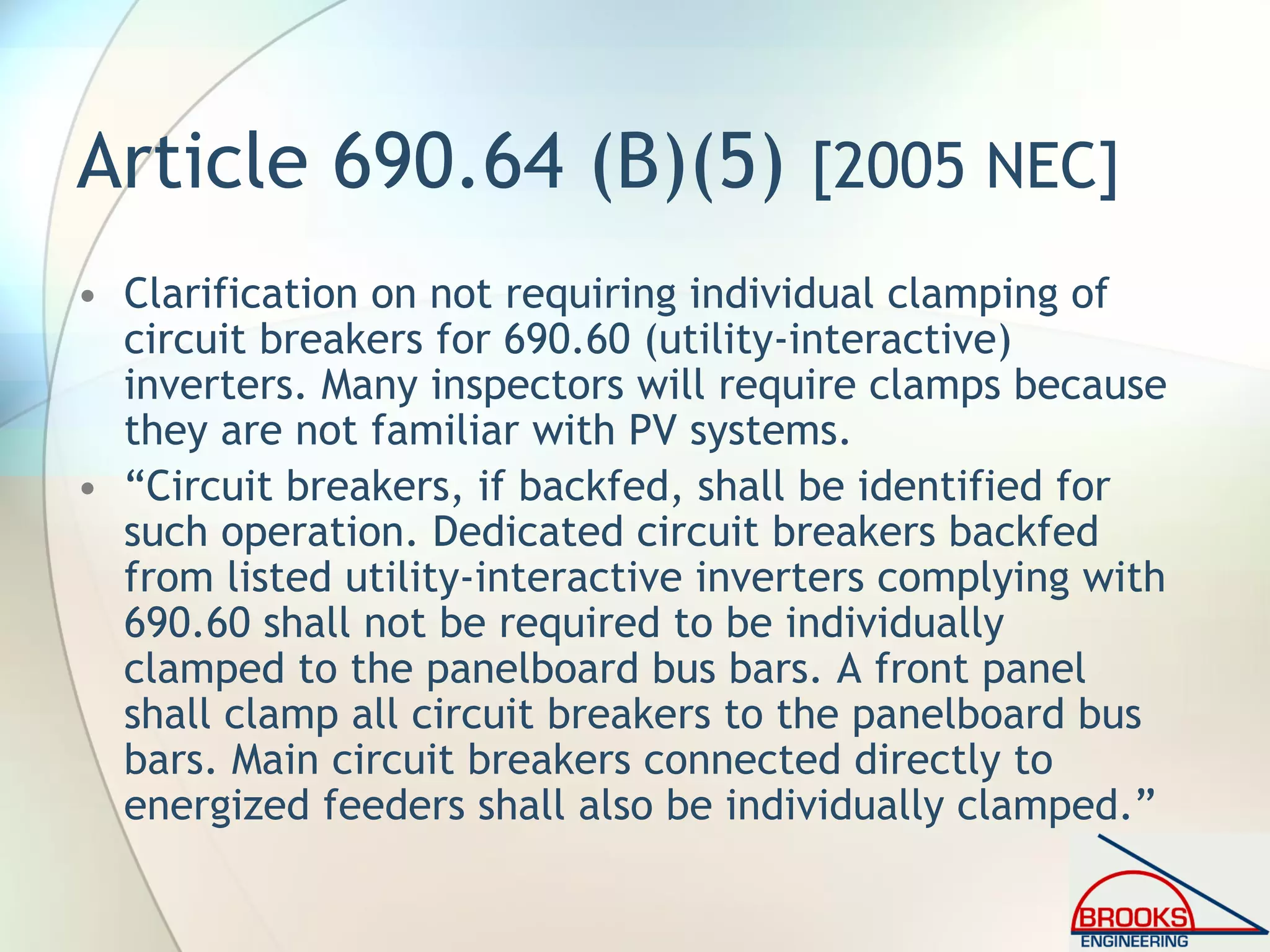 Article 690.64 (B)(5) [2005 NEC]
• Clarification on not requiring individual clamping of
circuit breakers for 690.60 (utility-interactive)
inverters. Many inspectors will require clamps because
they are not familiar with PV systems.
• “Circuit breakers, if backfed, shall be identified for
such operation. Dedicated circuit breakers backfed
from listed utility-interactive inverters complying with
690.60 shall not be required to be individually
clamped to the panelboard bus bars. A front panel
shall clamp all circuit breakers to the panelboard bus
bars. Main circuit breakers connected directly to
energized feeders shall also be individually clamped.”
 
