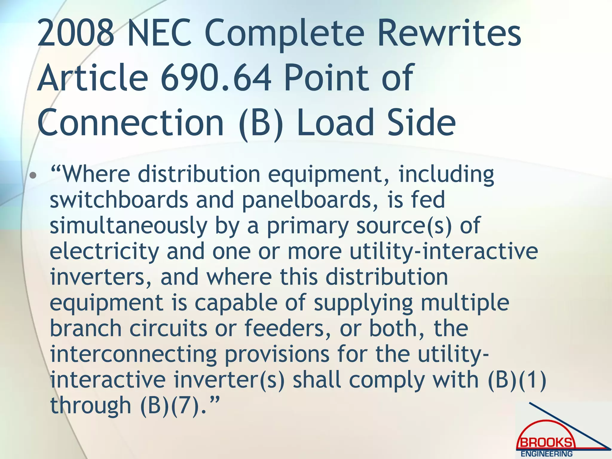 2008 NEC Complete Rewrites
Article 690.64 Point of
Connection (B) Load Side
• “Where distribution equipment, including
switchboards and panelboards, is fed
simultaneously by a primary source(s) of
electricity and one or more utility-interactive
inverters, and where this distribution
equipment is capable of supplying multiple
branch circuits or feeders, or both, the
interconnecting provisions for the utility-
interactive inverter(s) shall comply with (B)(1)
through (B)(7).”
 