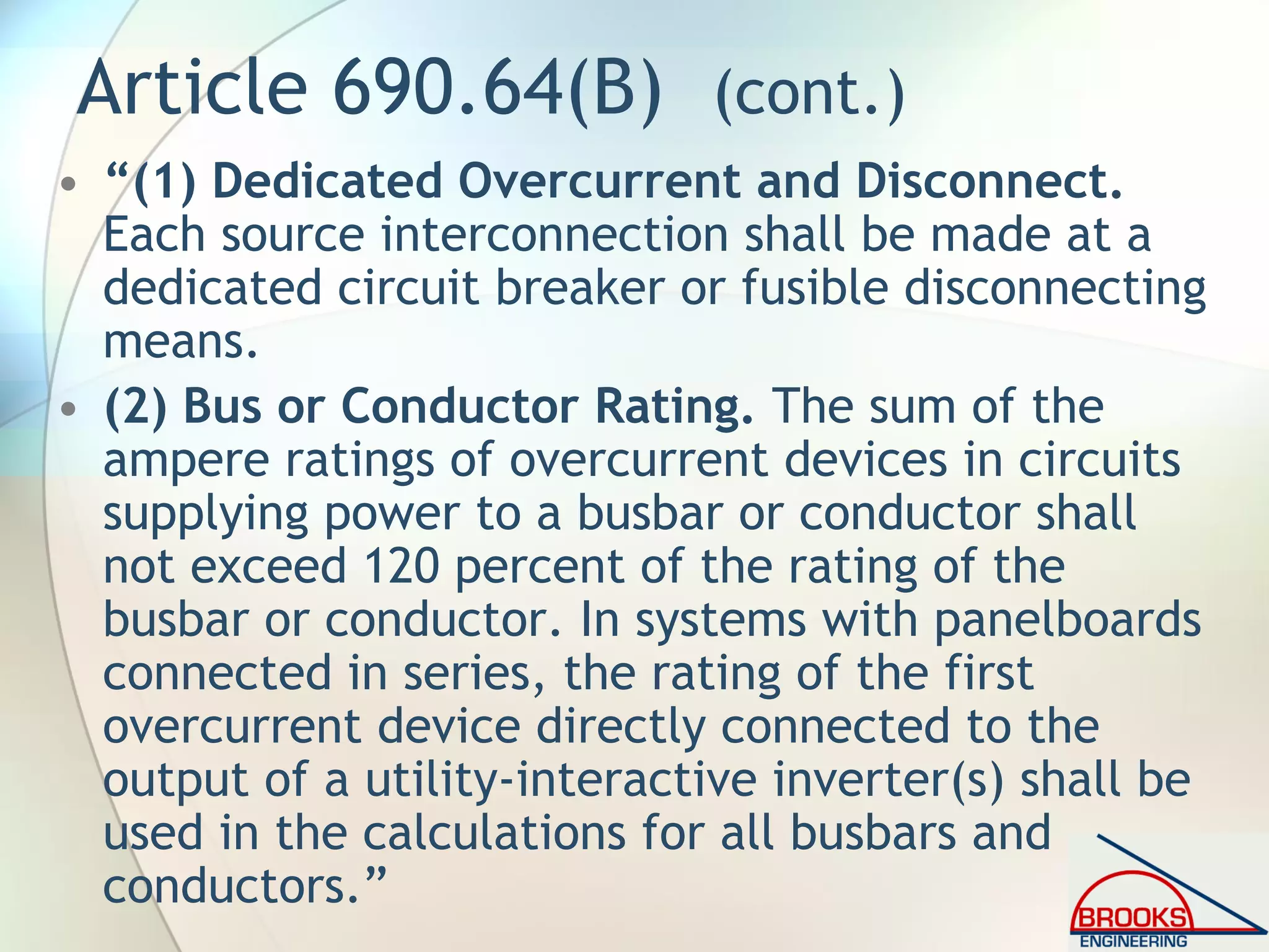 Article 690.64(B) (cont.)
• “(1) Dedicated Overcurrent and Disconnect.
Each source interconnection shall be made at a
dedicated circuit breaker or fusible disconnecting
means.
• (2) Bus or Conductor Rating. The sum of the
ampere ratings of overcurrent devices in circuits
supplying power to a busbar or conductor shall
not exceed 120 percent of the rating of the
busbar or conductor. In systems with panelboards
connected in series, the rating of the first
overcurrent device directly connected to the
output of a utility-interactive inverter(s) shall be
used in the calculations for all busbars and
conductors.”
 