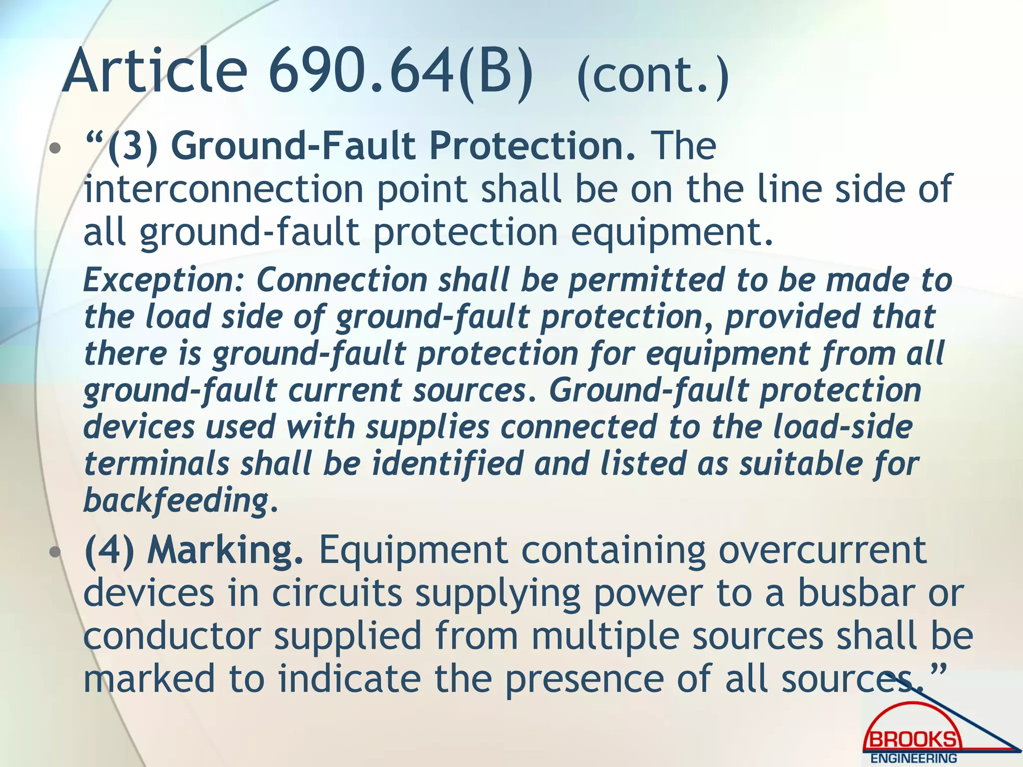 Article 690.64(B) (cont.)
• “(3) Ground-Fault Protection. The
interconnection point shall be on the line side of
all ground-fault protection equipment.
Exception: Connection shall be permitted to be made to
the load side of ground-fault protection, provided that
there is ground-fault protection for equipment from all
ground-fault current sources. Ground-fault protection
devices used with supplies connected to the load-side
terminals shall be identified and listed as suitable for
backfeeding.
• (4) Marking. Equipment containing overcurrent
devices in circuits supplying power to a busbar or
conductor supplied from multiple sources shall be
marked to indicate the presence of all sources.”
 