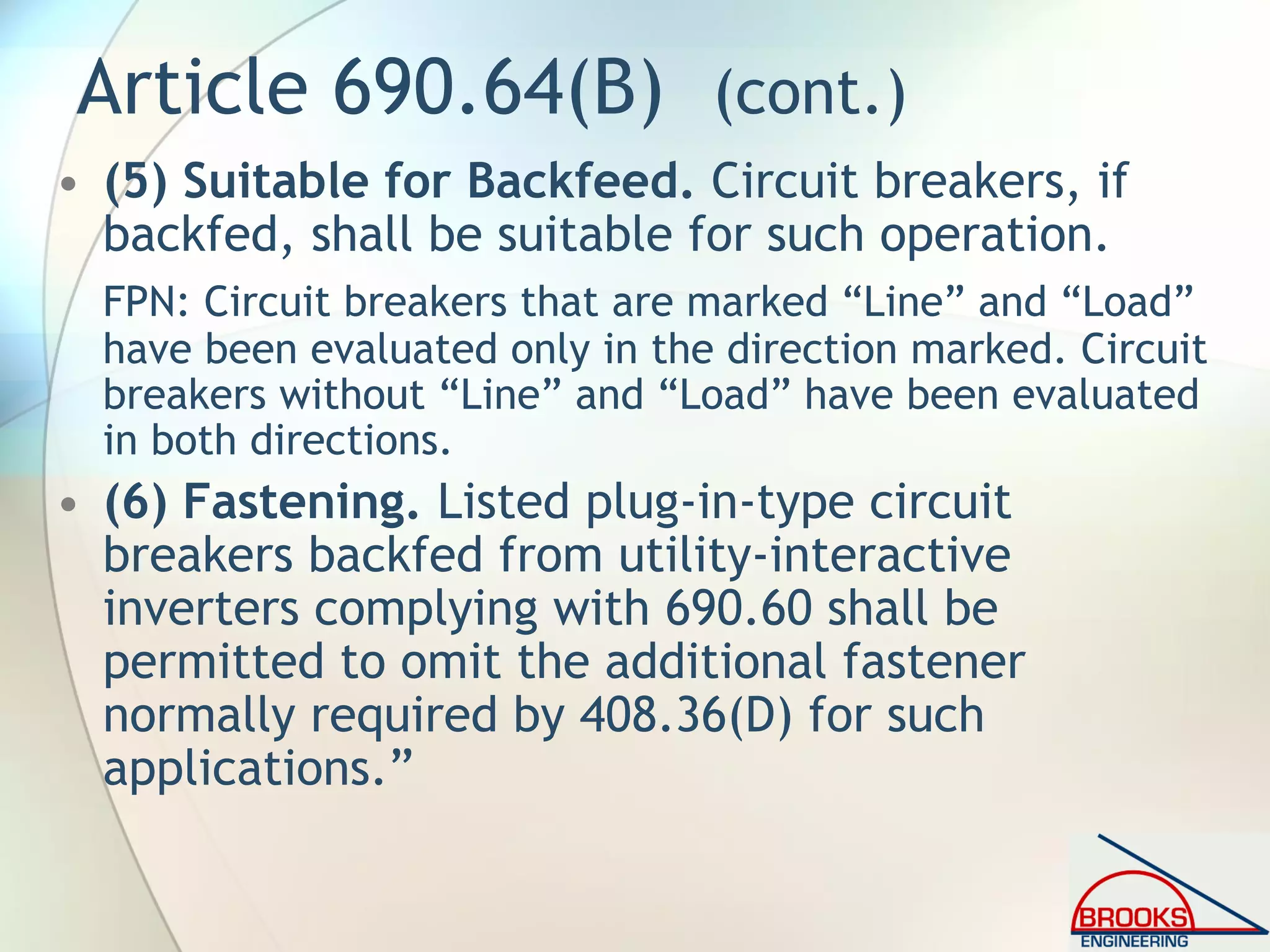 Article 690.64(B) (cont.)
• (5) Suitable for Backfeed. Circuit breakers, if
backfed, shall be suitable for such operation.
FPN: Circuit breakers that are marked “Line” and “Load”
have been evaluated only in the direction marked. Circuit
breakers without “Line” and “Load” have been evaluated
in both directions.
• (6) Fastening. Listed plug-in-type circuit
breakers backfed from utility-interactive
inverters complying with 690.60 shall be
permitted to omit the additional fastener
normally required by 408.36(D) for such
applications.”
 