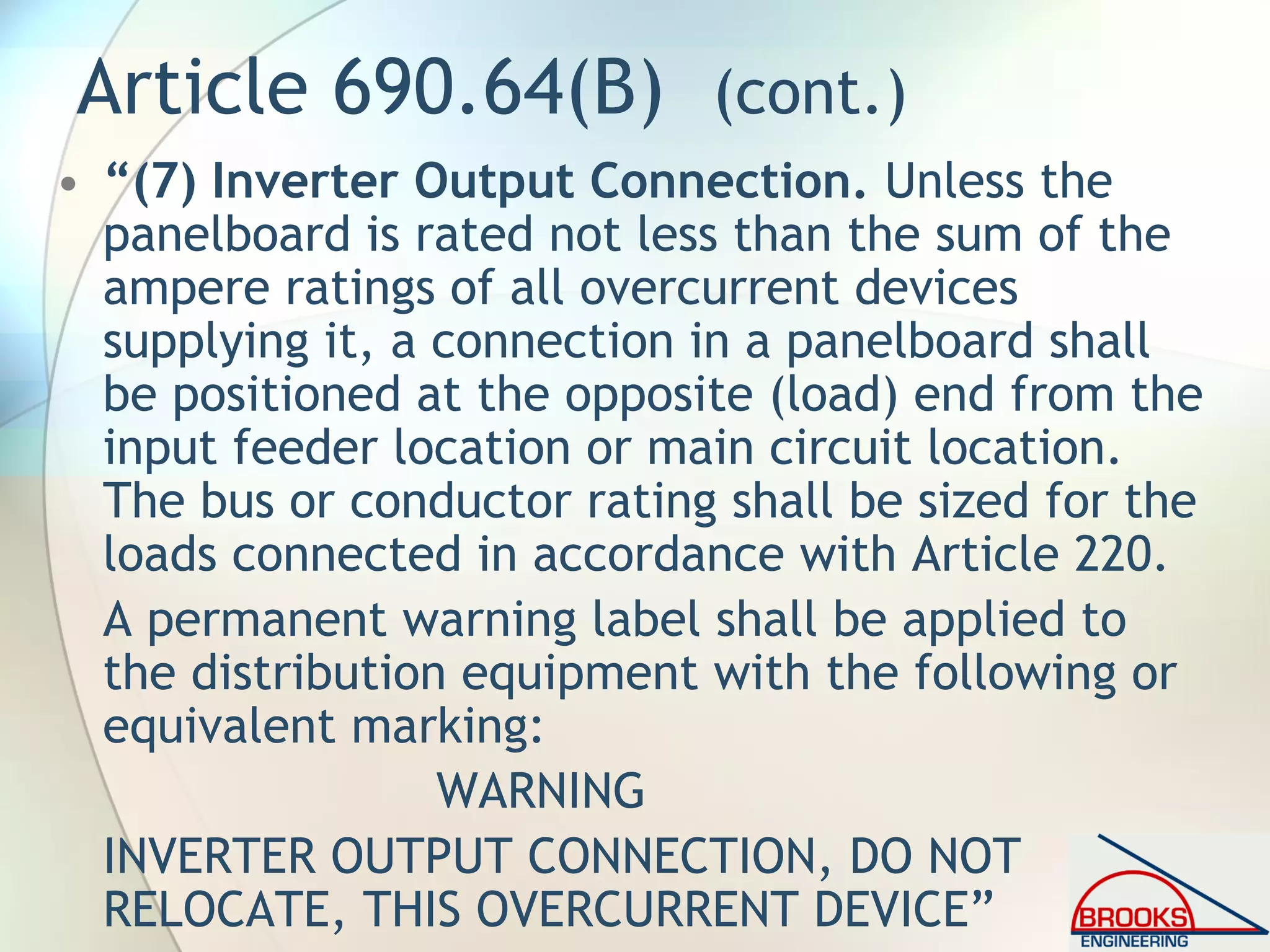 Article 690.64(B) (cont.)
• “(7) Inverter Output Connection. Unless the
panelboard is rated not less than the sum of the
ampere ratings of all overcurrent devices
supplying it, a connection in a panelboard shall
be positioned at the opposite (load) end from the
input feeder location or main circuit location.
The bus or conductor rating shall be sized for the
loads connected in accordance with Article 220.
A permanent warning label shall be applied to
the distribution equipment with the following or
equivalent marking:
WARNING
INVERTER OUTPUT CONNECTION, DO NOT
RELOCATE, THIS OVERCURRENT DEVICE”
 