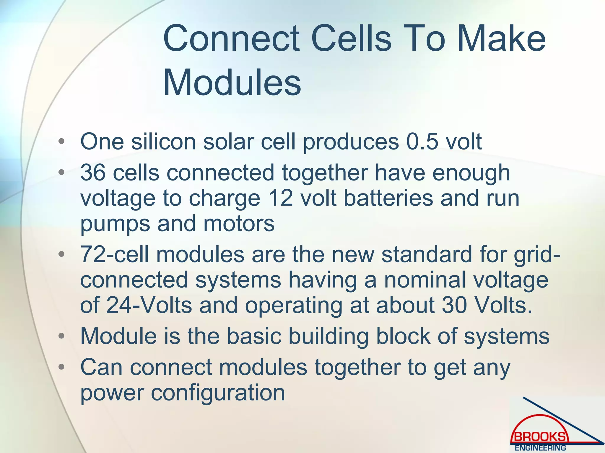 Connect Cells To Make
Modules
• One silicon solar cell produces 0.5 volt
• 36 cells connected together have enough
voltage to charge 12 volt batteries and run
pumps and motors
• 72-cell modules are the new standard for grid-
connected systems having a nominal voltage
of 24-Volts and operating at about 30 Volts.
• Module is the basic building block of systems
• Can connect modules together to get any
power configuration
 