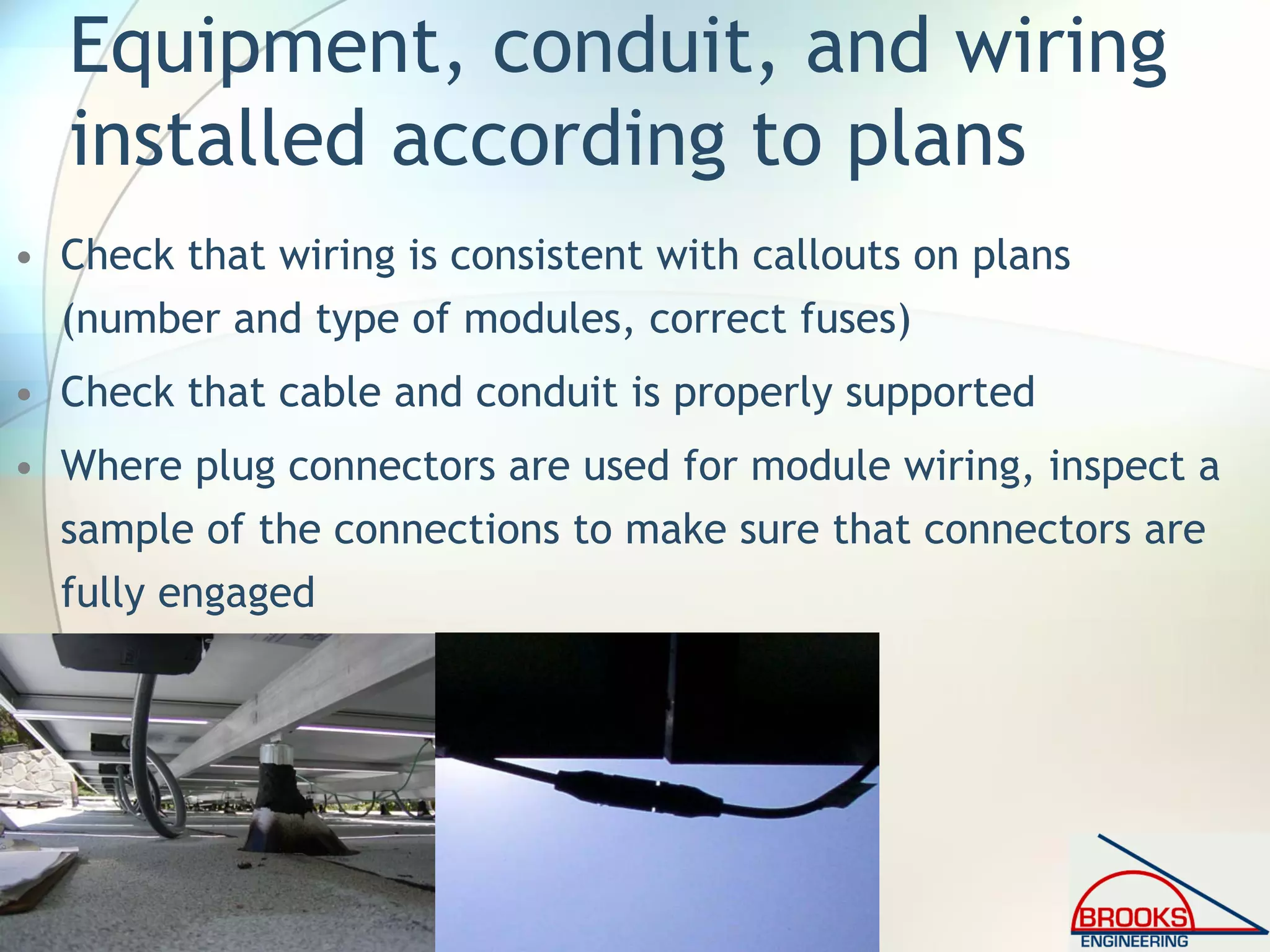 Equipment, conduit, and wiring
installed according to plans
• Check that wiring is consistent with callouts on plans
(number and type of modules, correct fuses)
• Check that cable and conduit is properly supported
• Where plug connectors are used for module wiring, inspect a
sample of the connections to make sure that connectors are
fully engaged
 