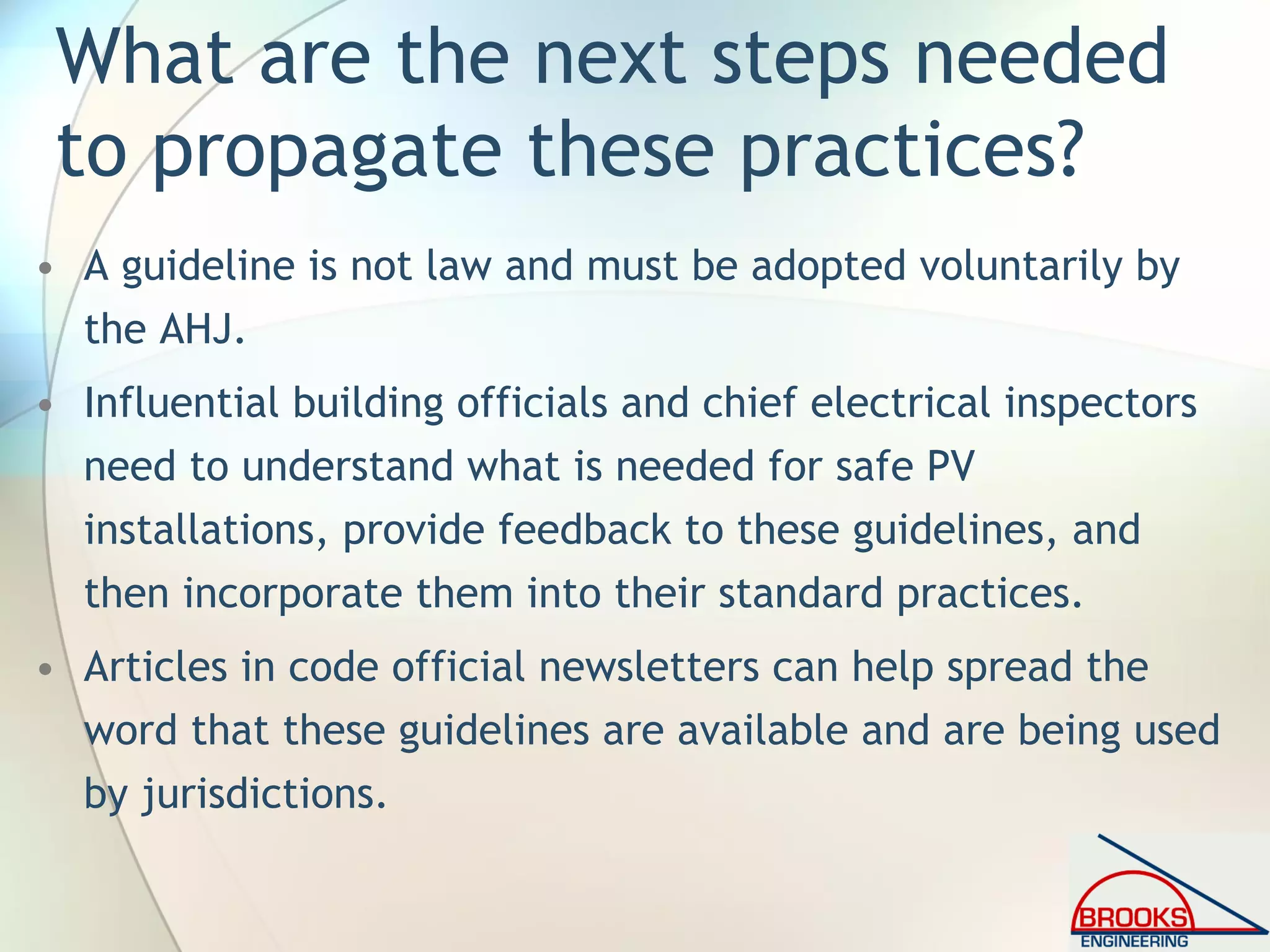 What are the next steps needed
to propagate these practices?
• A guideline is not law and must be adopted voluntarily by
the AHJ.
• Influential building officials and chief electrical inspectors
need to understand what is needed for safe PV
installations, provide feedback to these guidelines, and
then incorporate them into their standard practices.
• Articles in code official newsletters can help spread the
word that these guidelines are available and are being used
by jurisdictions.
 