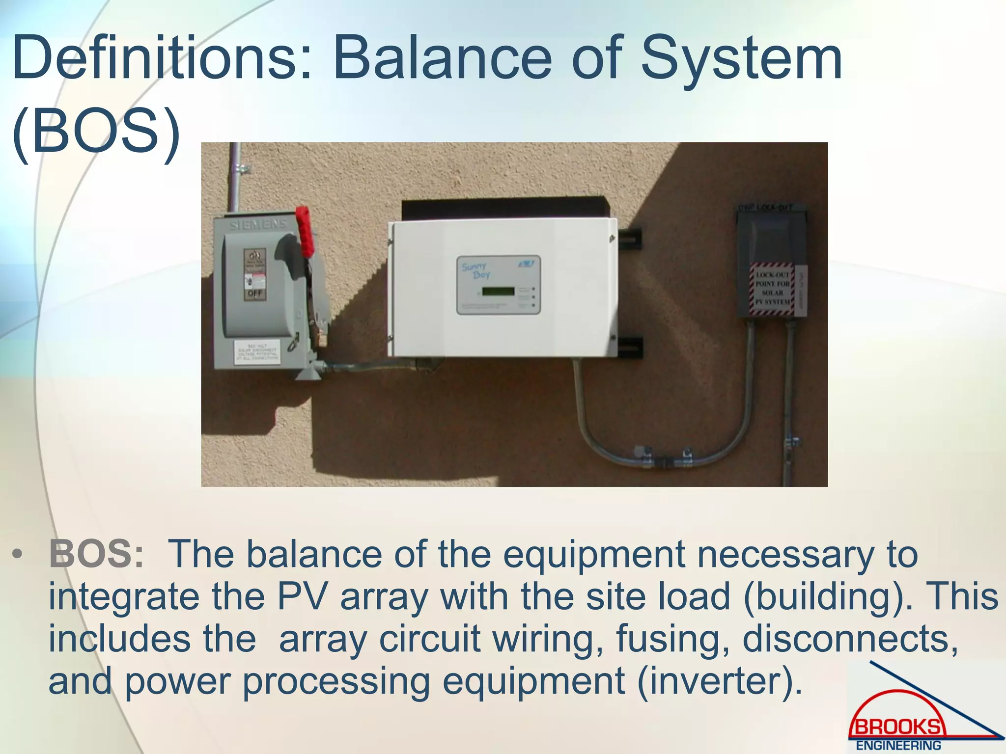 Definitions: Balance of System
(BOS)
• BOS: The balance of the equipment necessary to
integrate the PV array with the site load (building). This
includes the array circuit wiring, fusing, disconnects,
and power processing equipment (inverter).
 