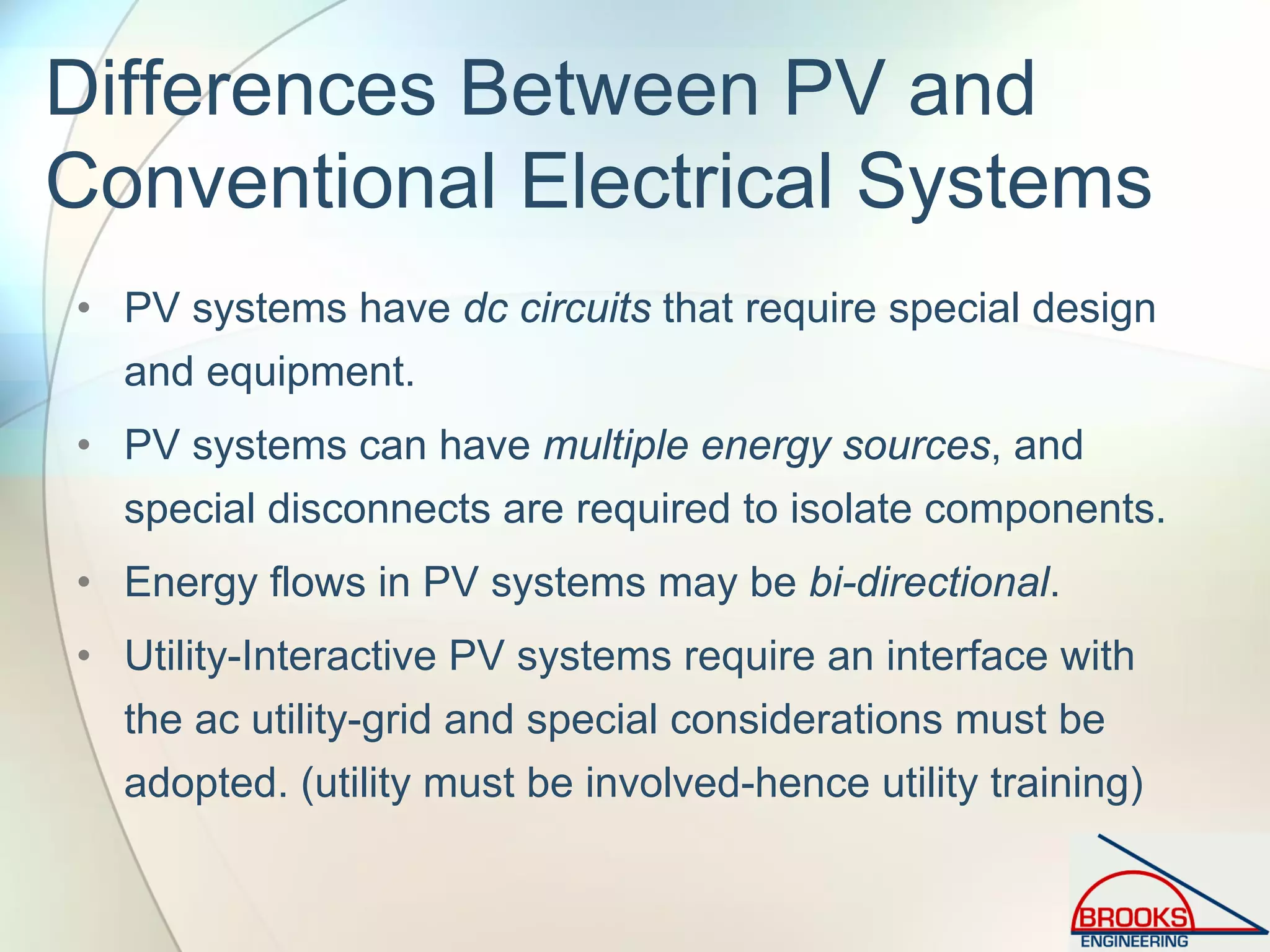 Differences Between PV and
Conventional Electrical Systems
• PV systems have dc circuits that require special design
and equipment.
• PV systems can have multiple energy sources, and
special disconnects are required to isolate components.
• Energy flows in PV systems may be bi-directional.
• Utility-Interactive PV systems require an interface with
the ac utility-grid and special considerations must be
adopted. (utility must be involved-hence utility training)
 