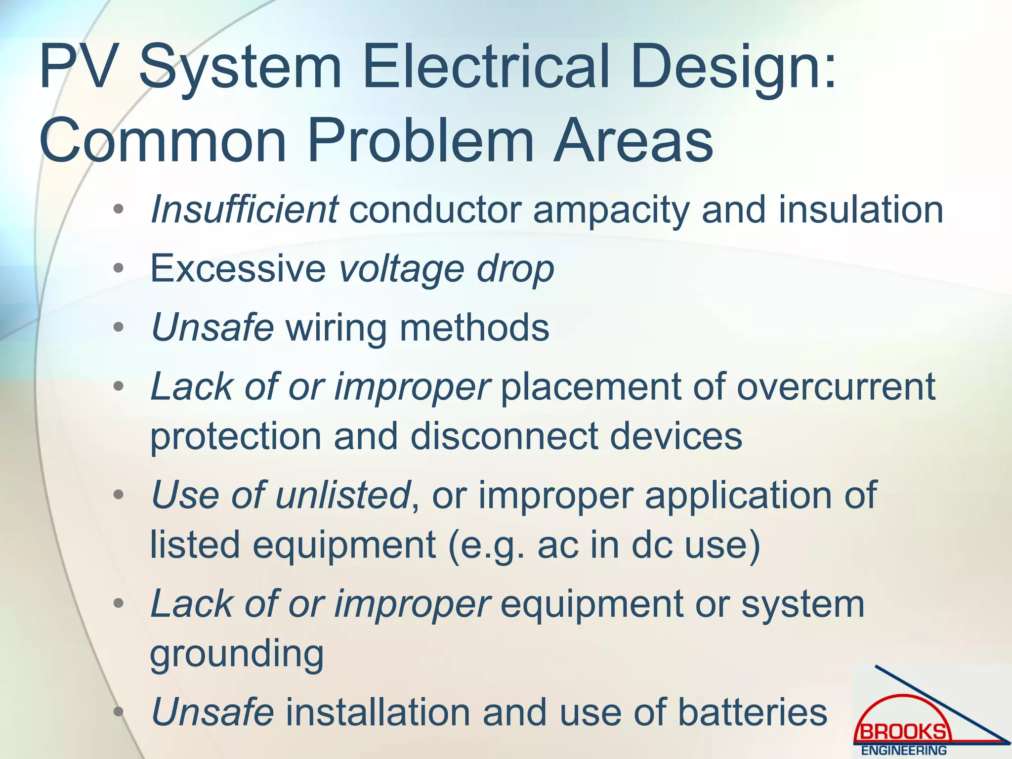 PV System Electrical Design:
Common Problem Areas
• Insufficient conductor ampacity and insulation
• Excessive voltage drop
• Unsafe wiring methods
• Lack of or improper placement of overcurrent
protection and disconnect devices
• Use of unlisted, or improper application of
listed equipment (e.g. ac in dc use)
• Lack of or improper equipment or system
grounding
• Unsafe installation and use of batteries
 