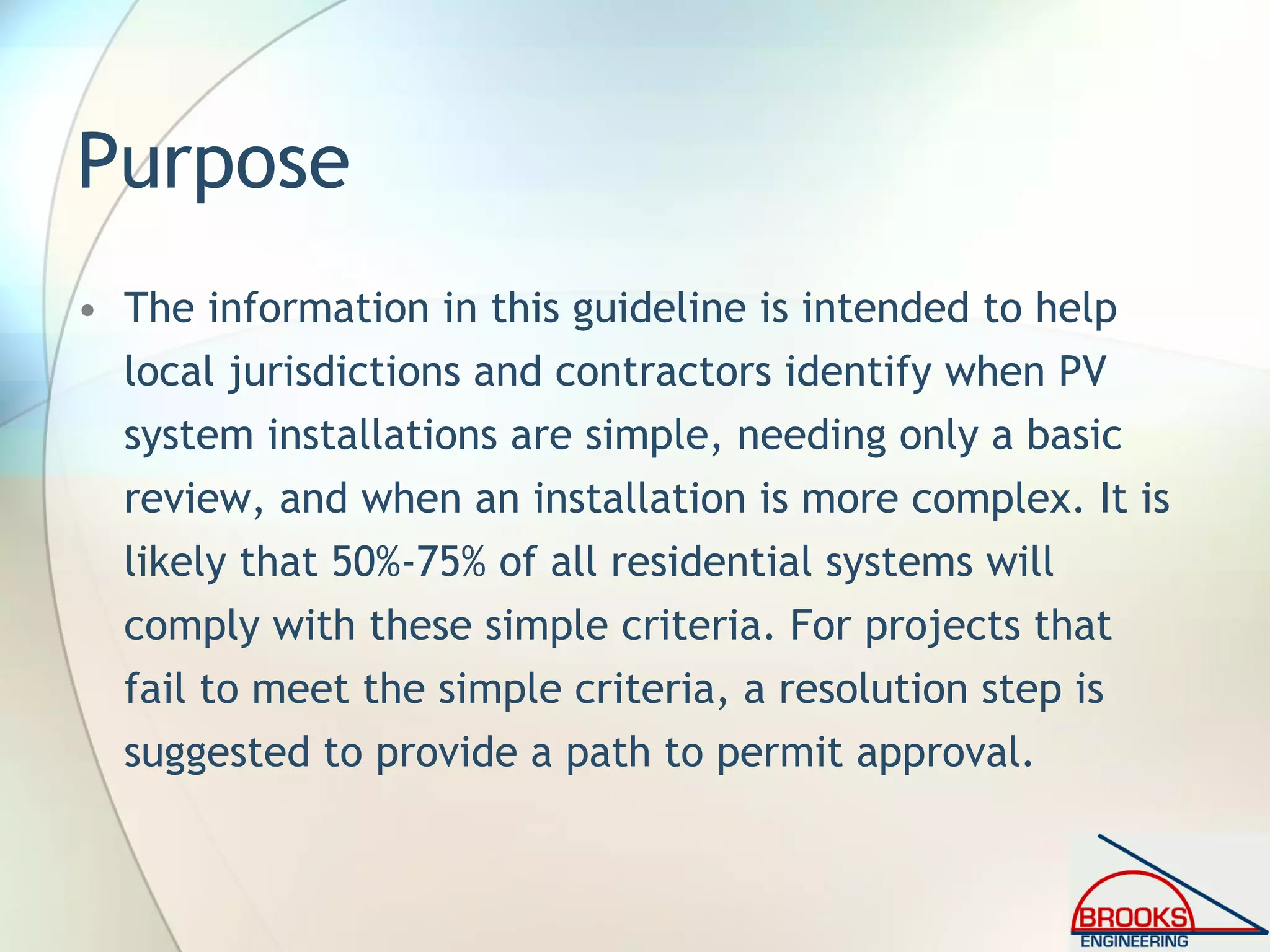 Purpose
• The information in this guideline is intended to help
local jurisdictions and contractors identify when PV
system installations are simple, needing only a basic
review, and when an installation is more complex. It is
likely that 50%-75% of all residential systems will
comply with these simple criteria. For projects that
fail to meet the simple criteria, a resolution step is
suggested to provide a path to permit approval.
 