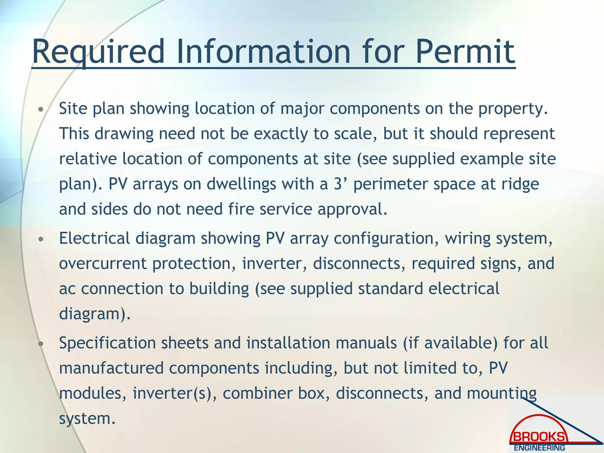 Required Information for Permit
• Site plan showing location of major components on the property.
This drawing need not be exactly to scale, but it should represent
relative location of components at site (see supplied example site
plan). PV arrays on dwellings with a 3’ perimeter space at ridge
and sides do not need fire service approval.
• Electrical diagram showing PV array configuration, wiring system,
overcurrent protection, inverter, disconnects, required signs, and
ac connection to building (see supplied standard electrical
diagram).
• Specification sheets and installation manuals (if available) for all
manufactured components including, but not limited to, PV
modules, inverter(s), combiner box, disconnects, and mounting
system.
 