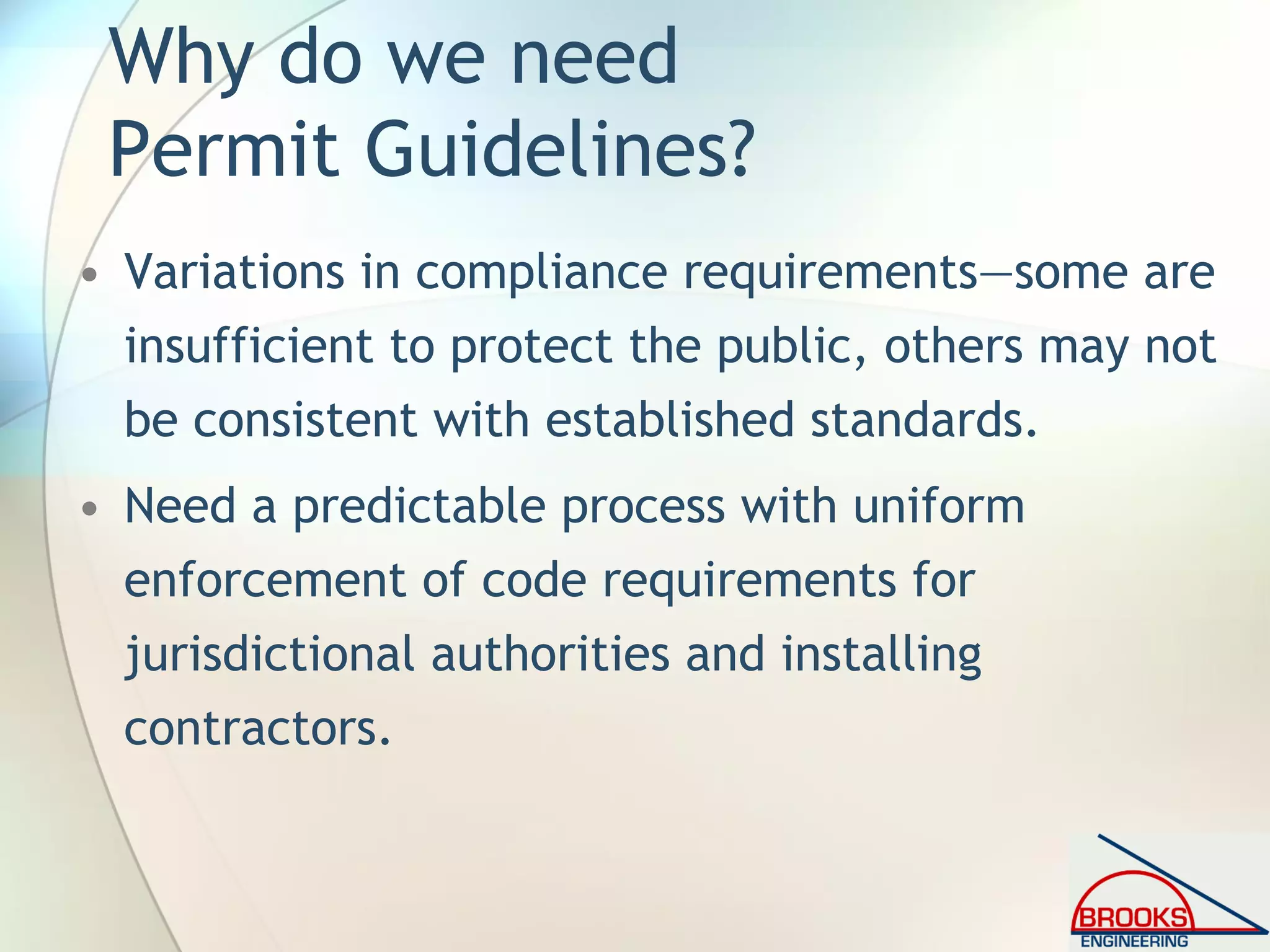 Why do we need
Permit Guidelines?
• Variations in compliance requirements—some are
insufficient to protect the public, others may not
be consistent with established standards.
• Need a predictable process with uniform
enforcement of code requirements for
jurisdictional authorities and installing
contractors.
 