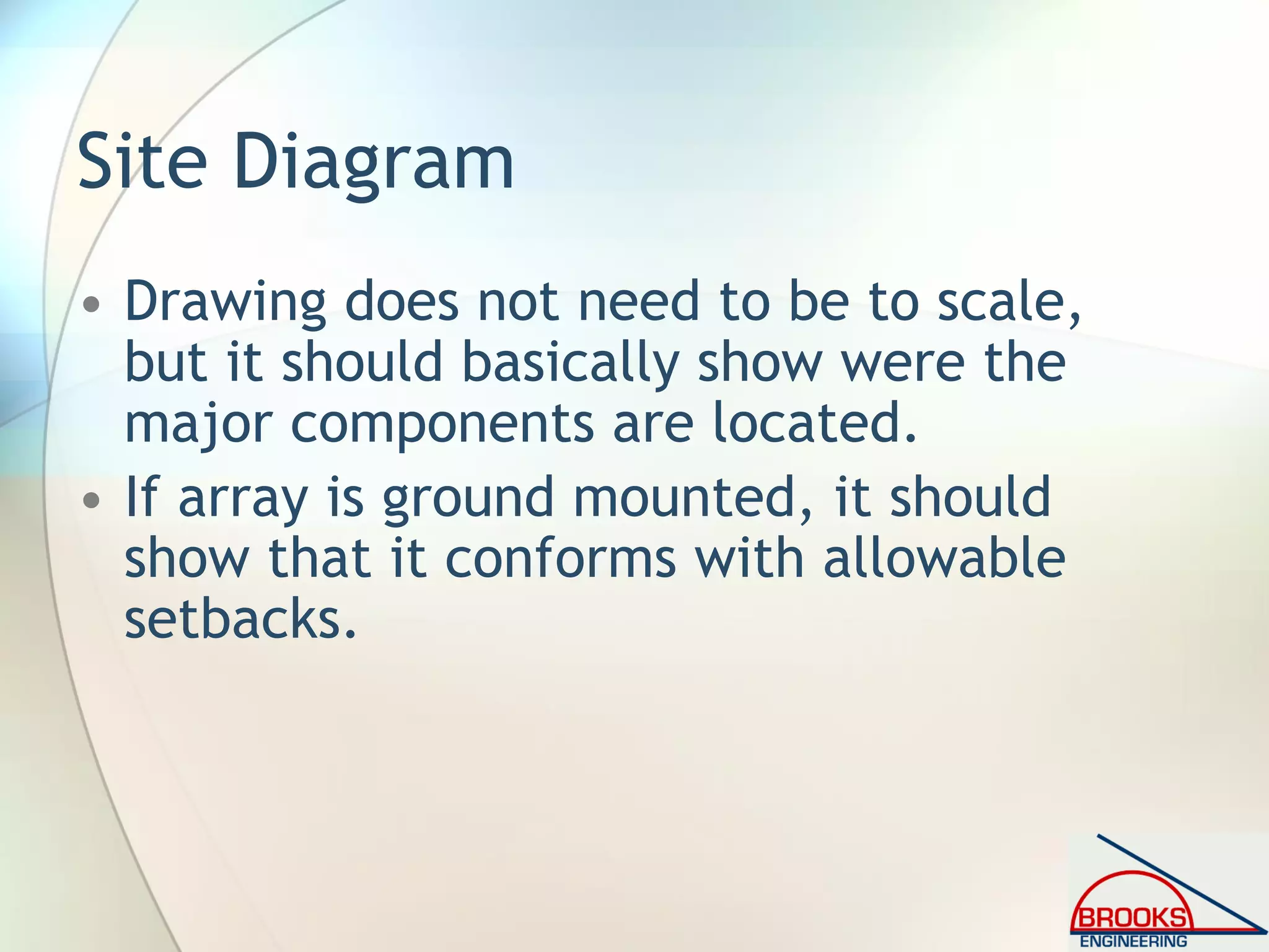 Site Diagram
• Drawing does not need to be to scale,
but it should basically show were the
major components are located.
• If array is ground mounted, it should
show that it conforms with allowable
setbacks.
 