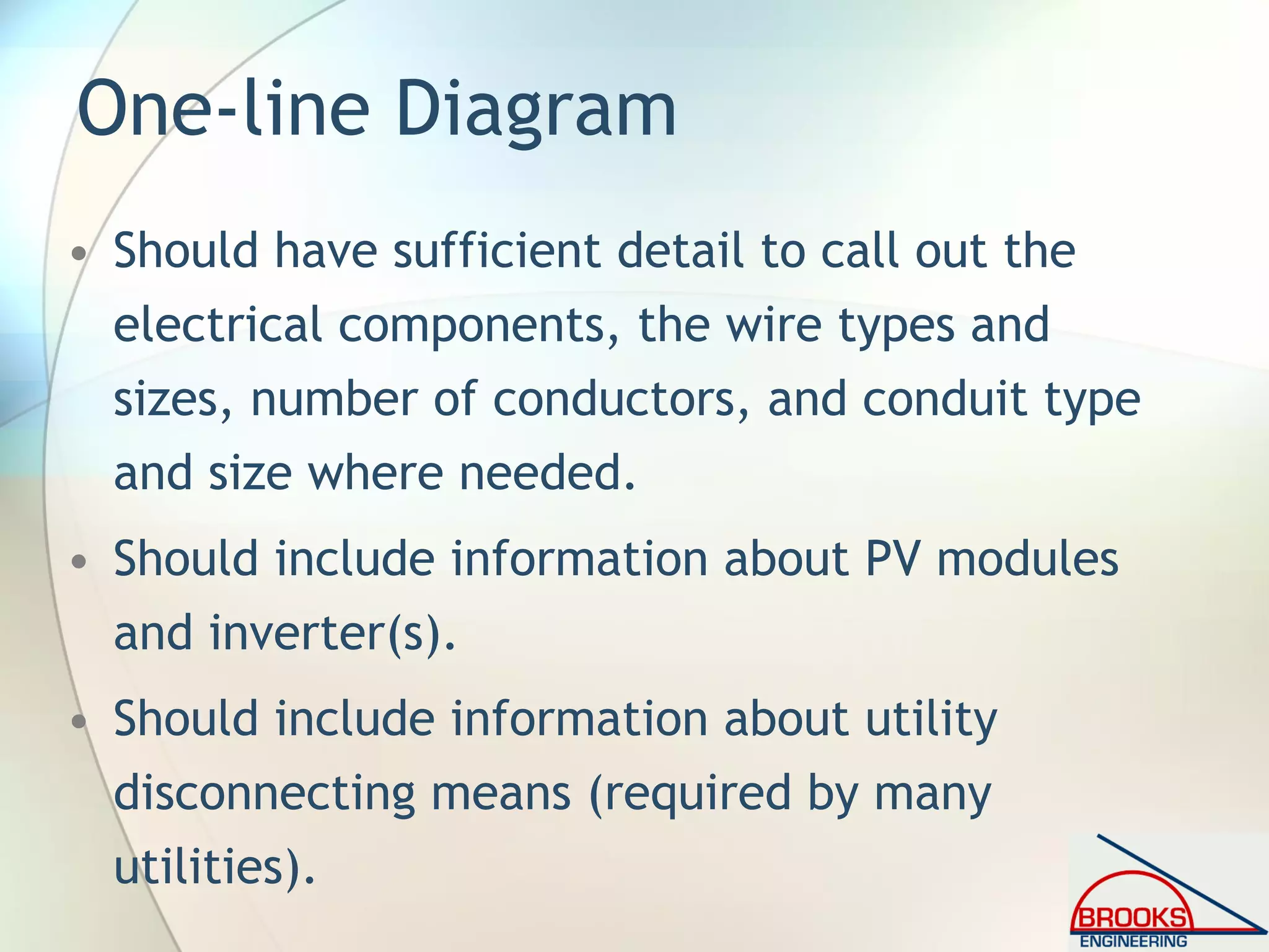 One-line Diagram
• Should have sufficient detail to call out the
electrical components, the wire types and
sizes, number of conductors, and conduit type
and size where needed.
• Should include information about PV modules
and inverter(s).
• Should include information about utility
disconnecting means (required by many
utilities).
 