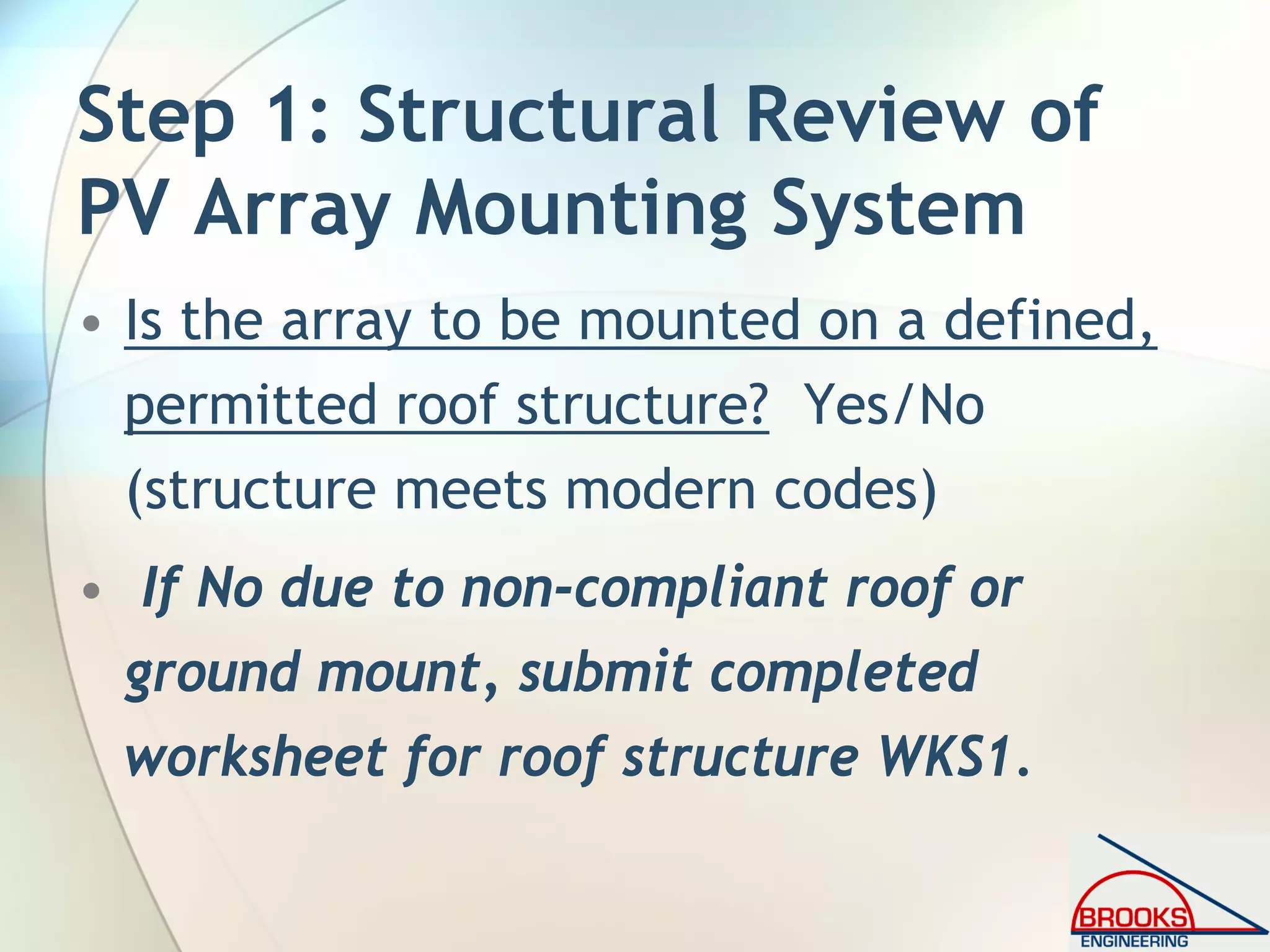 Step 1: Structural Review of
PV Array Mounting System
• Is the array to be mounted on a defined,
permitted roof structure? Yes/No
(structure meets modern codes)
• If No due to non-compliant roof or
ground mount, submit completed
worksheet for roof structure WKS1.
 
