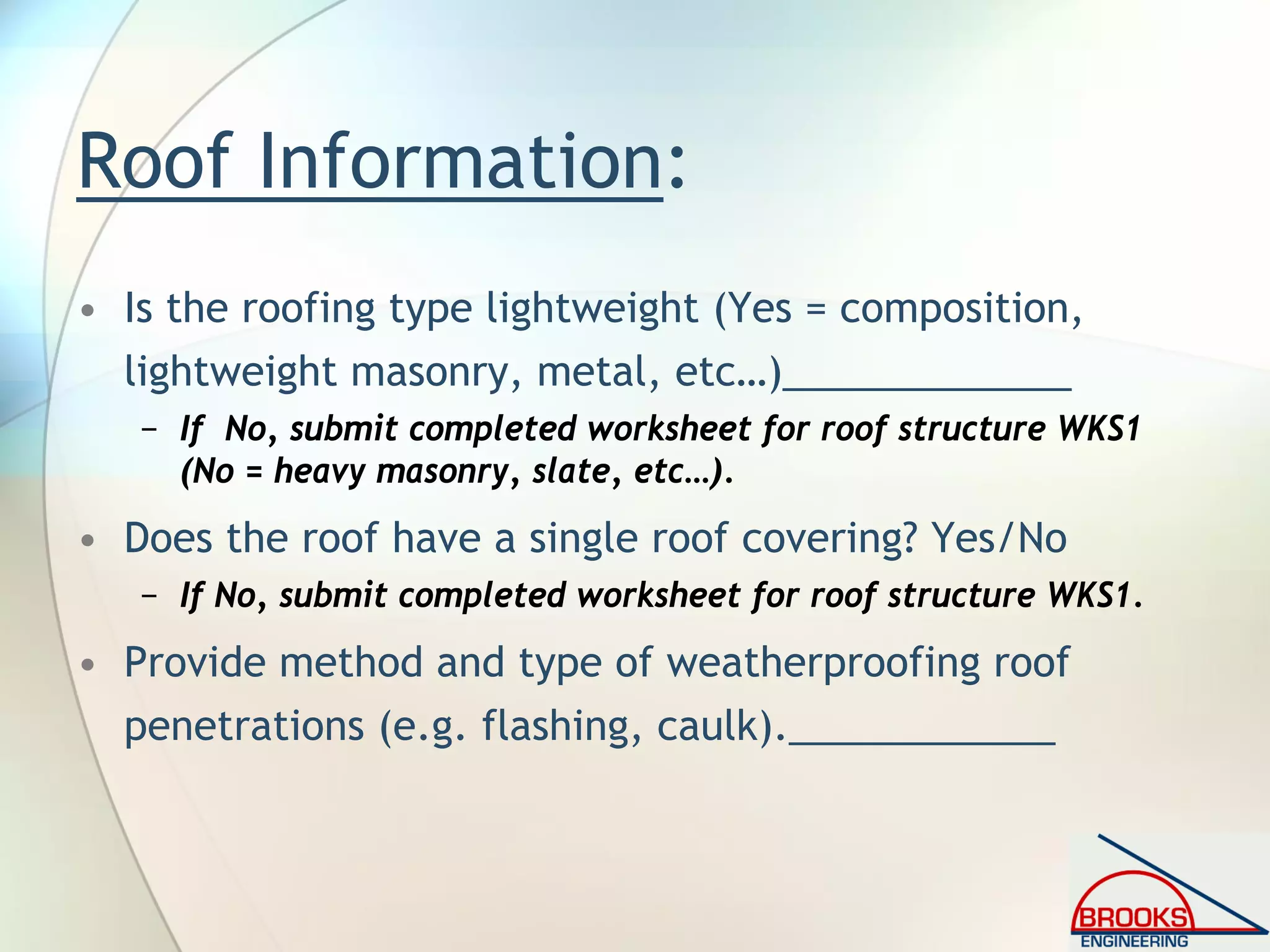 Roof Information:
• Is the roofing type lightweight (Yes = composition,
lightweight masonry, metal, etc…)_____________
− If No, submit completed worksheet for roof structure WKS1
(No = heavy masonry, slate, etc…).
• Does the roof have a single roof covering? Yes/No
− If No, submit completed worksheet for roof structure WKS1.
• Provide method and type of weatherproofing roof
penetrations (e.g. flashing, caulk).____________
 