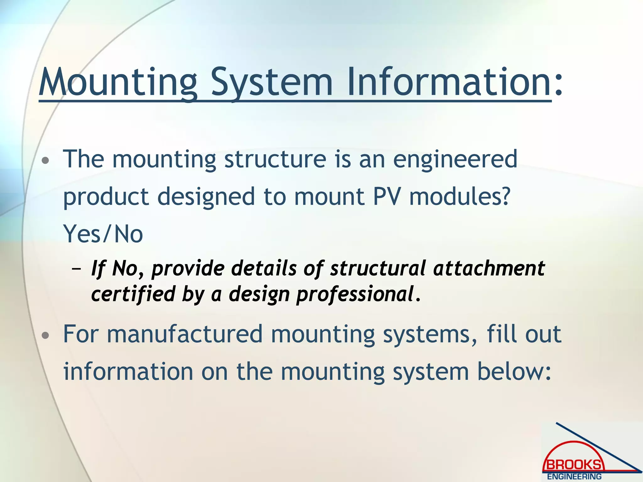 Mounting System Information:
• The mounting structure is an engineered
product designed to mount PV modules?
Yes/No
− If No, provide details of structural attachment
certified by a design professional.
• For manufactured mounting systems, fill out
information on the mounting system below:
 