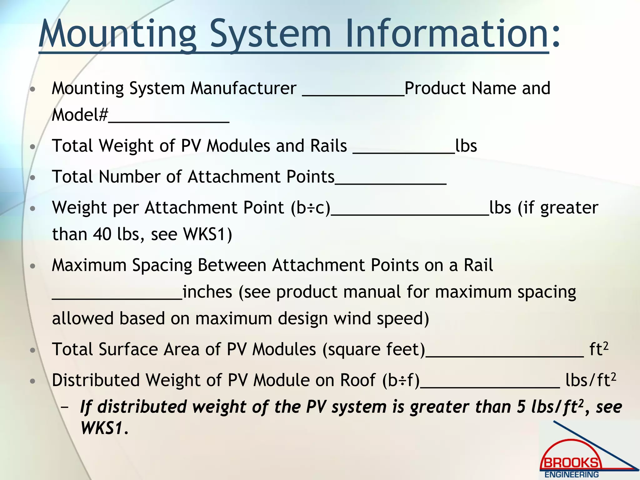 Mounting System Information:
• Mounting System Manufacturer ___________Product Name and
Model#_____________
• Total Weight of PV Modules and Rails ___________lbs
• Total Number of Attachment Points____________
• Weight per Attachment Point (b÷c)_________________lbs (if greater
than 40 lbs, see WKS1)
• Maximum Spacing Between Attachment Points on a Rail
______________inches (see product manual for maximum spacing
allowed based on maximum design wind speed)
• Total Surface Area of PV Modules (square feet)_________________ ft2
• Distributed Weight of PV Module on Roof (b÷f)_______________ lbs/ft2
− If distributed weight of the PV system is greater than 5 lbs/ft2, see
WKS1.
 
