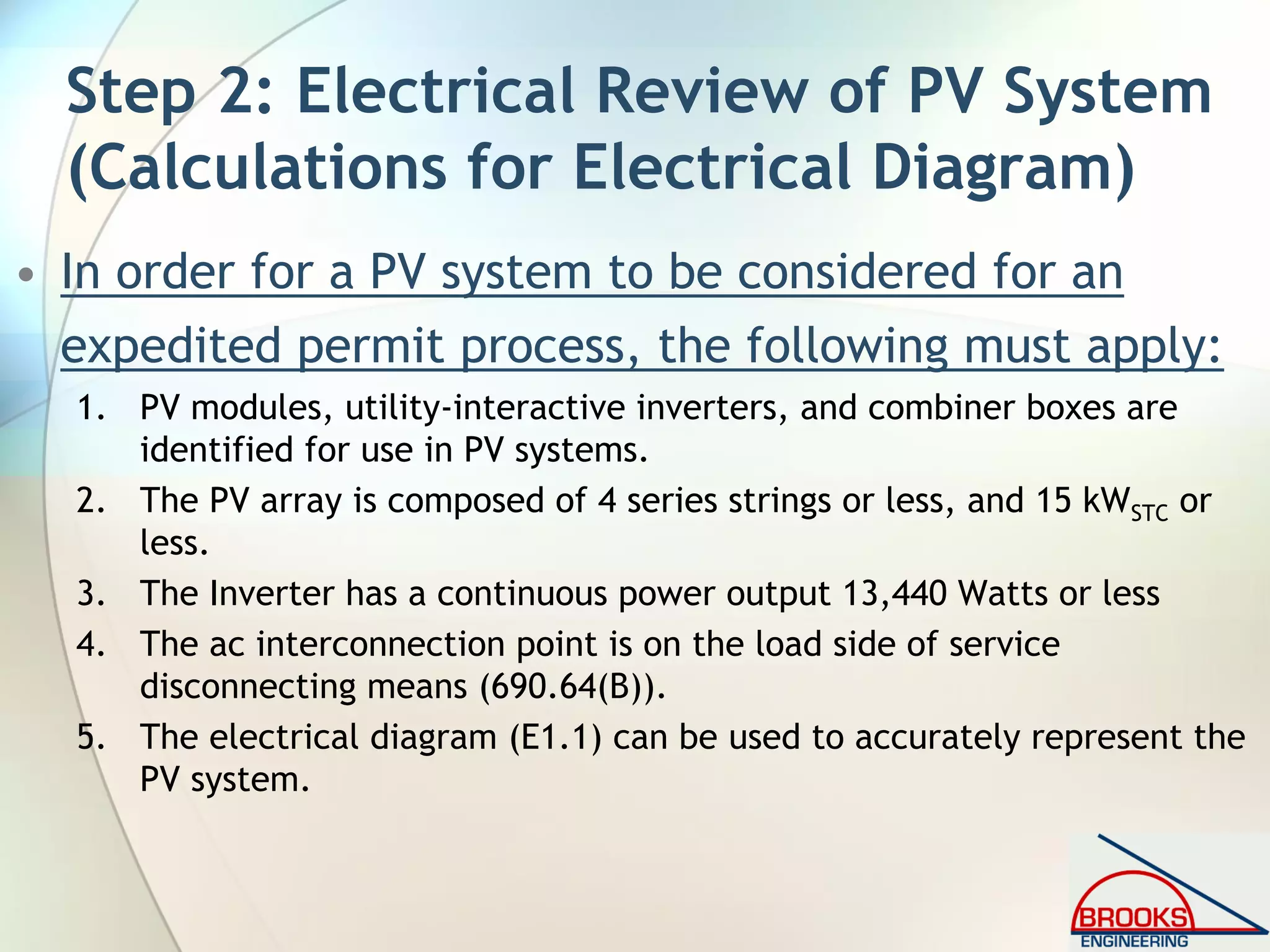 Step 2: Electrical Review of PV System
(Calculations for Electrical Diagram)
• In order for a PV system to be considered for an
expedited permit process, the following must apply:
1. PV modules, utility-interactive inverters, and combiner boxes are
identified for use in PV systems.
2. The PV array is composed of 4 series strings or less, and 15 kWSTC or
less.
3. The Inverter has a continuous power output 13,440 Watts or less
4. The ac interconnection point is on the load side of service
disconnecting means (690.64(B)).
5. The electrical diagram (E1.1) can be used to accurately represent the
PV system.
 