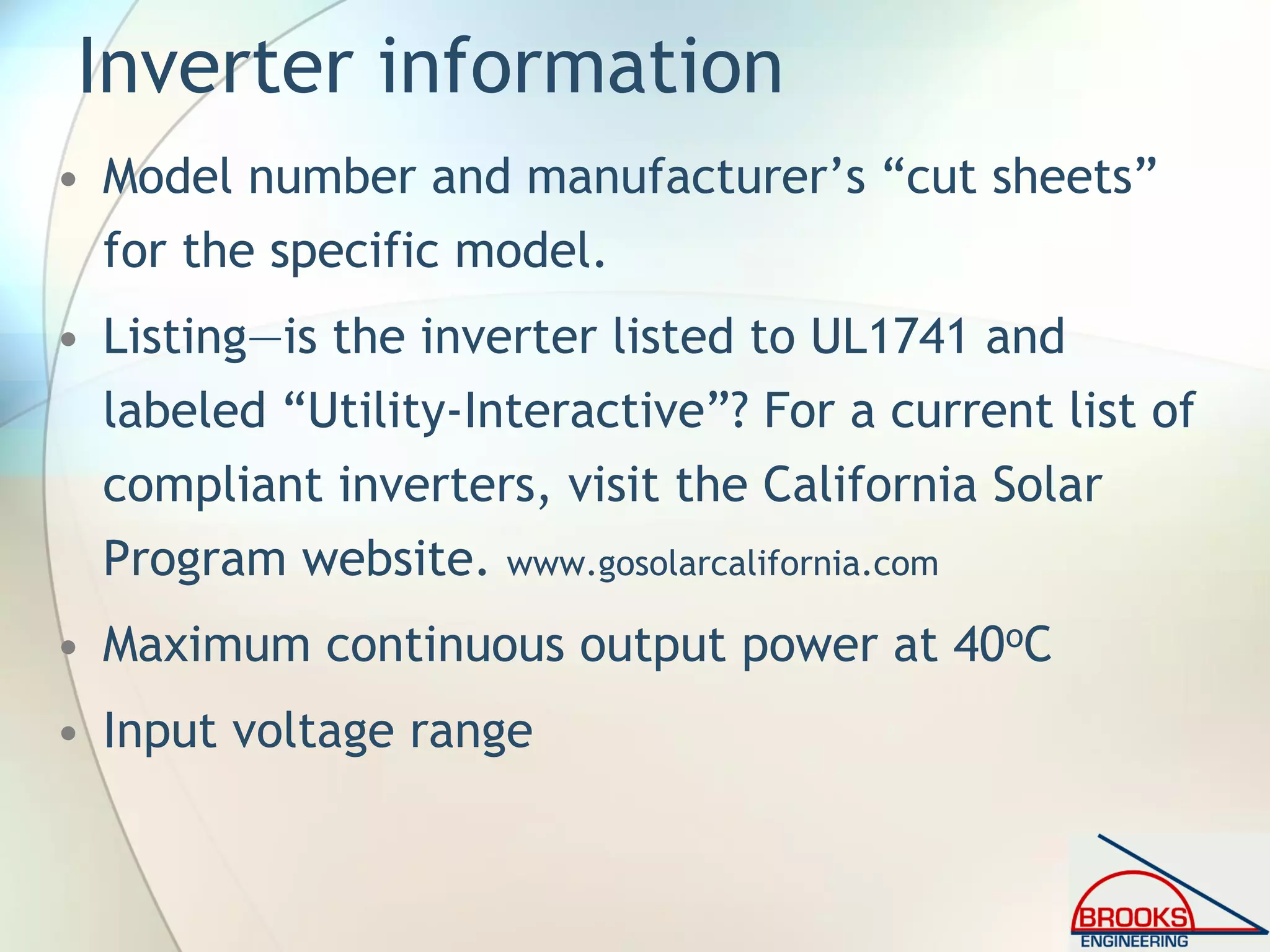 Inverter information
• Model number and manufacturer’s “cut sheets”
for the specific model.
• Listing—is the inverter listed to UL1741 and
labeled “Utility-Interactive”? For a current list of
compliant inverters, visit the California Solar
Program website. www.gosolarcalifornia.com
• Maximum continuous output power at 40oC
• Input voltage range
 