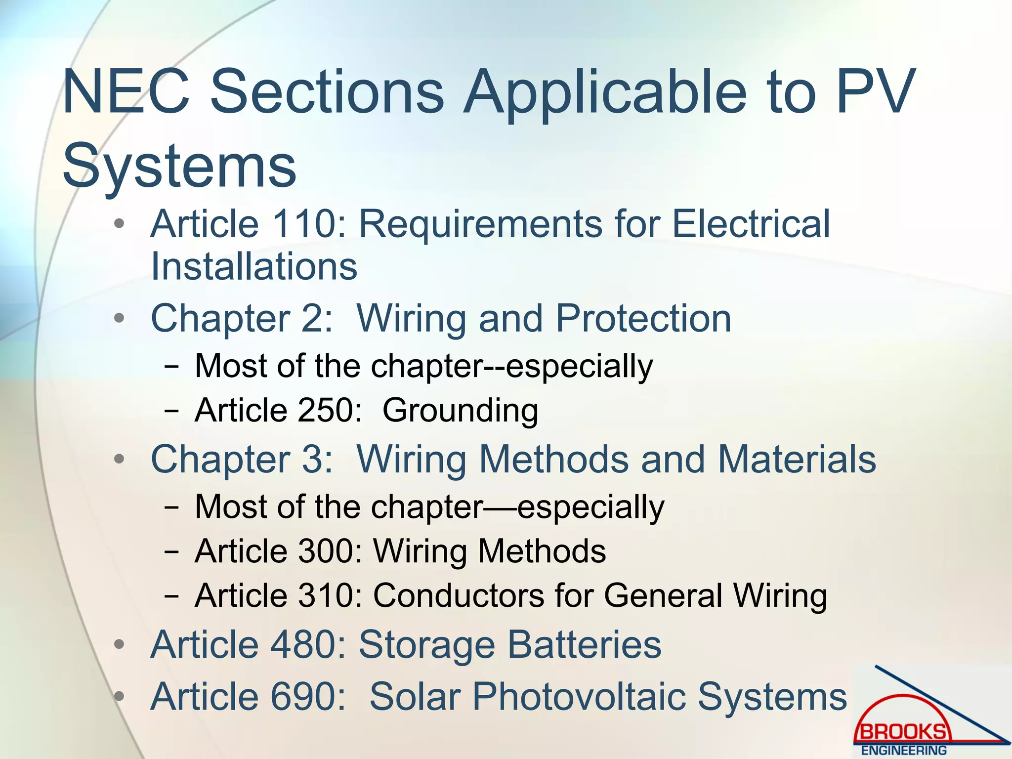 NEC Sections Applicable to PV
Systems
• Article 110: Requirements for Electrical
Installations
• Chapter 2: Wiring and Protection
− Most of the chapter--especially
− Article 250: Grounding
• Chapter 3: Wiring Methods and Materials
− Most of the chapter—especially
− Article 300: Wiring Methods
− Article 310: Conductors for General Wiring
• Article 480: Storage Batteries
• Article 690: Solar Photovoltaic Systems
 