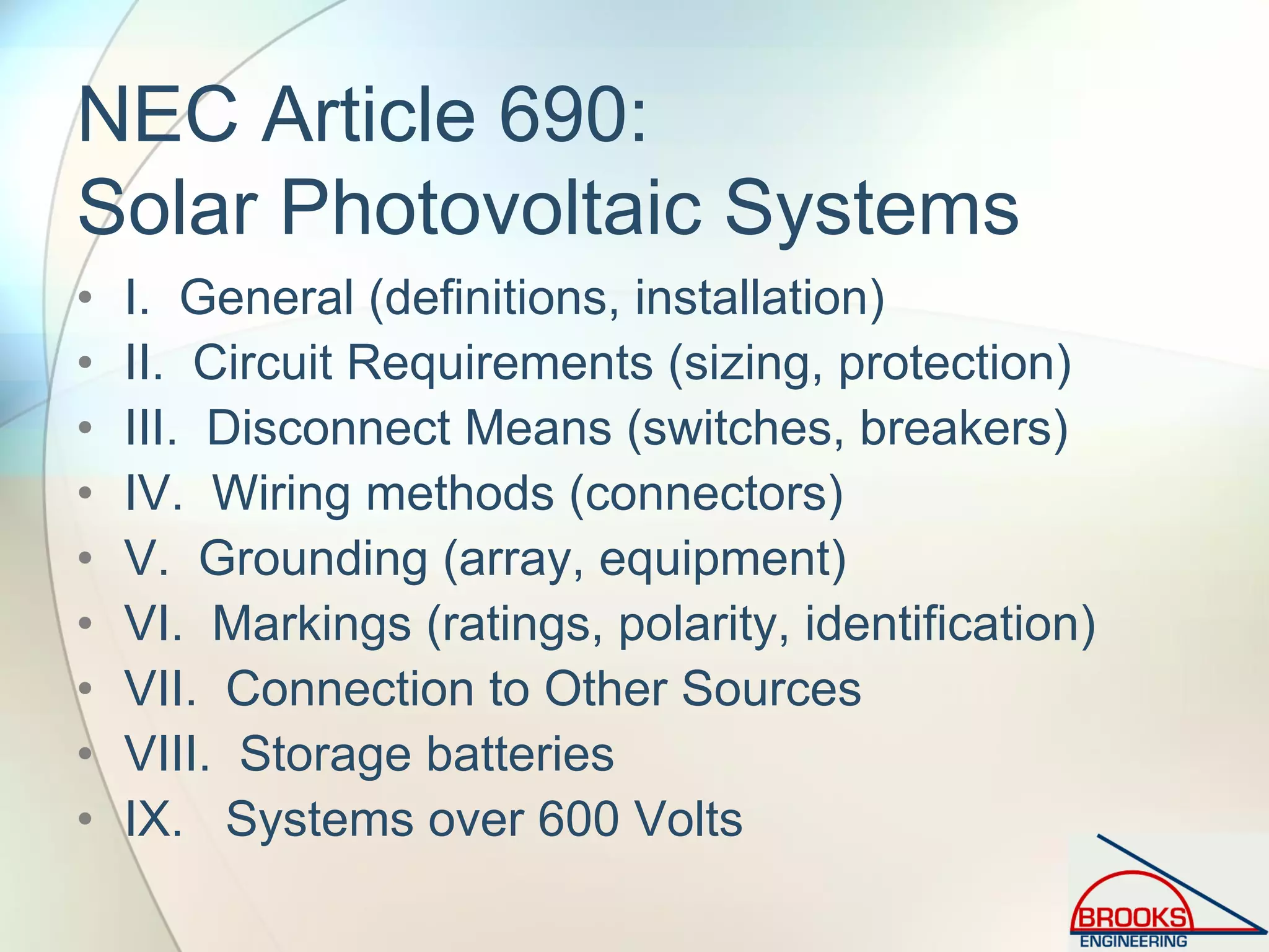 NEC Article 690:
Solar Photovoltaic Systems
• I. General (definitions, installation)
• II. Circuit Requirements (sizing, protection)
• III. Disconnect Means (switches, breakers)
• IV. Wiring methods (connectors)
• V. Grounding (array, equipment)
• VI. Markings (ratings, polarity, identification)
• VII. Connection to Other Sources
• VIII. Storage batteries
• IX. Systems over 600 Volts
 