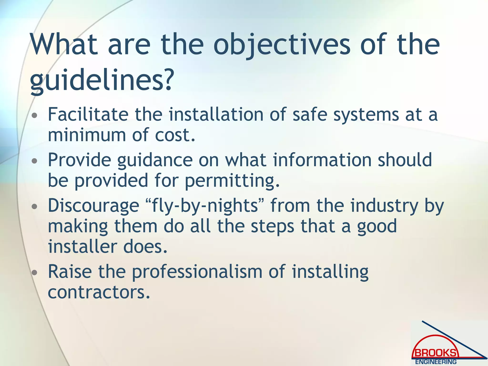 What are the objectives of the
guidelines?
• Facilitate the installation of safe systems at a
minimum of cost.
• Provide guidance on what information should
be provided for permitting.
• Discourage “fly-by-nights” from the industry by
making them do all the steps that a good
installer does.
• Raise the professionalism of installing
contractors.
 