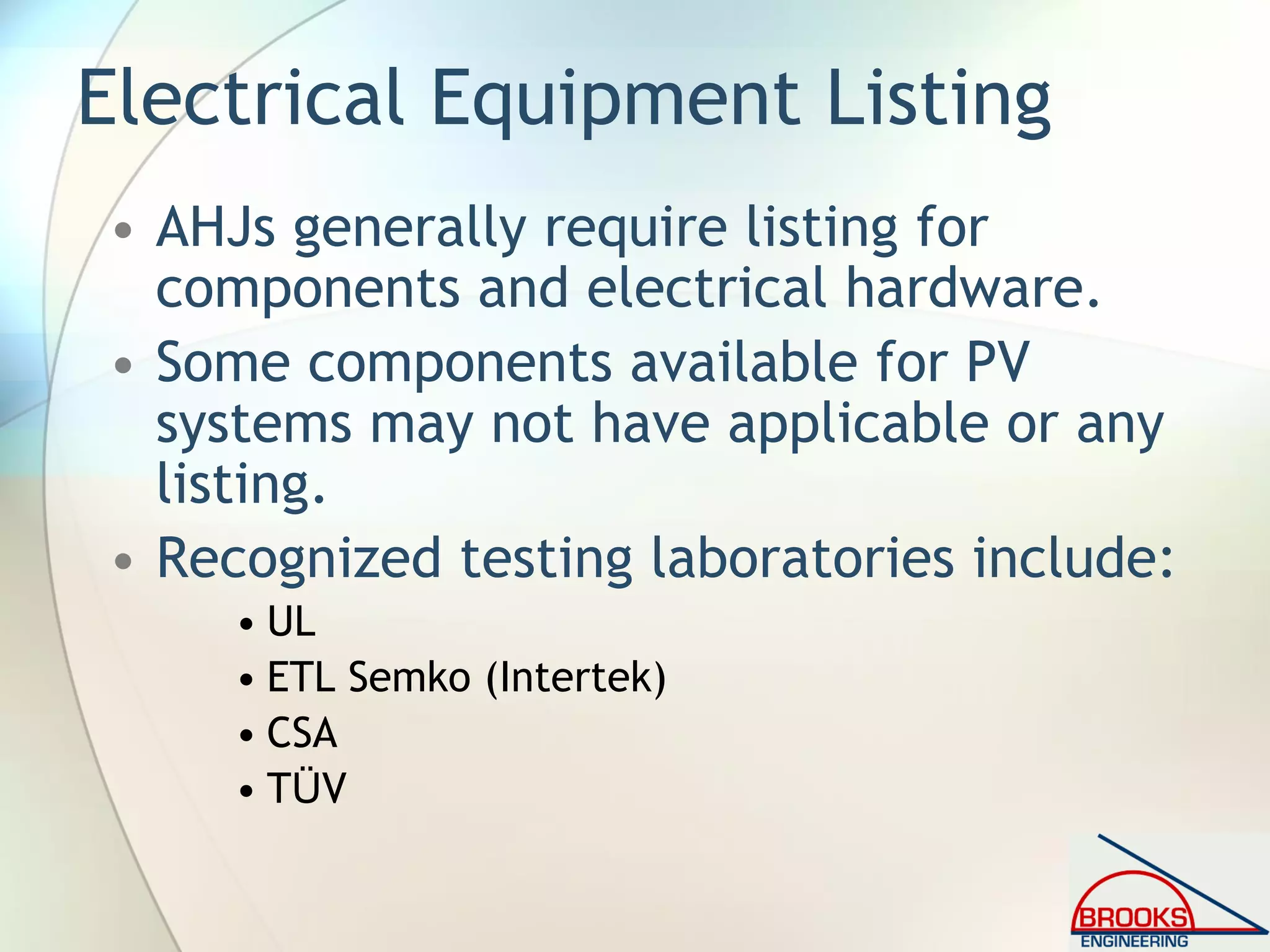 Electrical Equipment Listing
• AHJs generally require listing for
components and electrical hardware.
• Some components available for PV
systems may not have applicable or any
listing.
• Recognized testing laboratories include:
• UL
• ETL Semko (Intertek)
• CSA
• TÜV
 