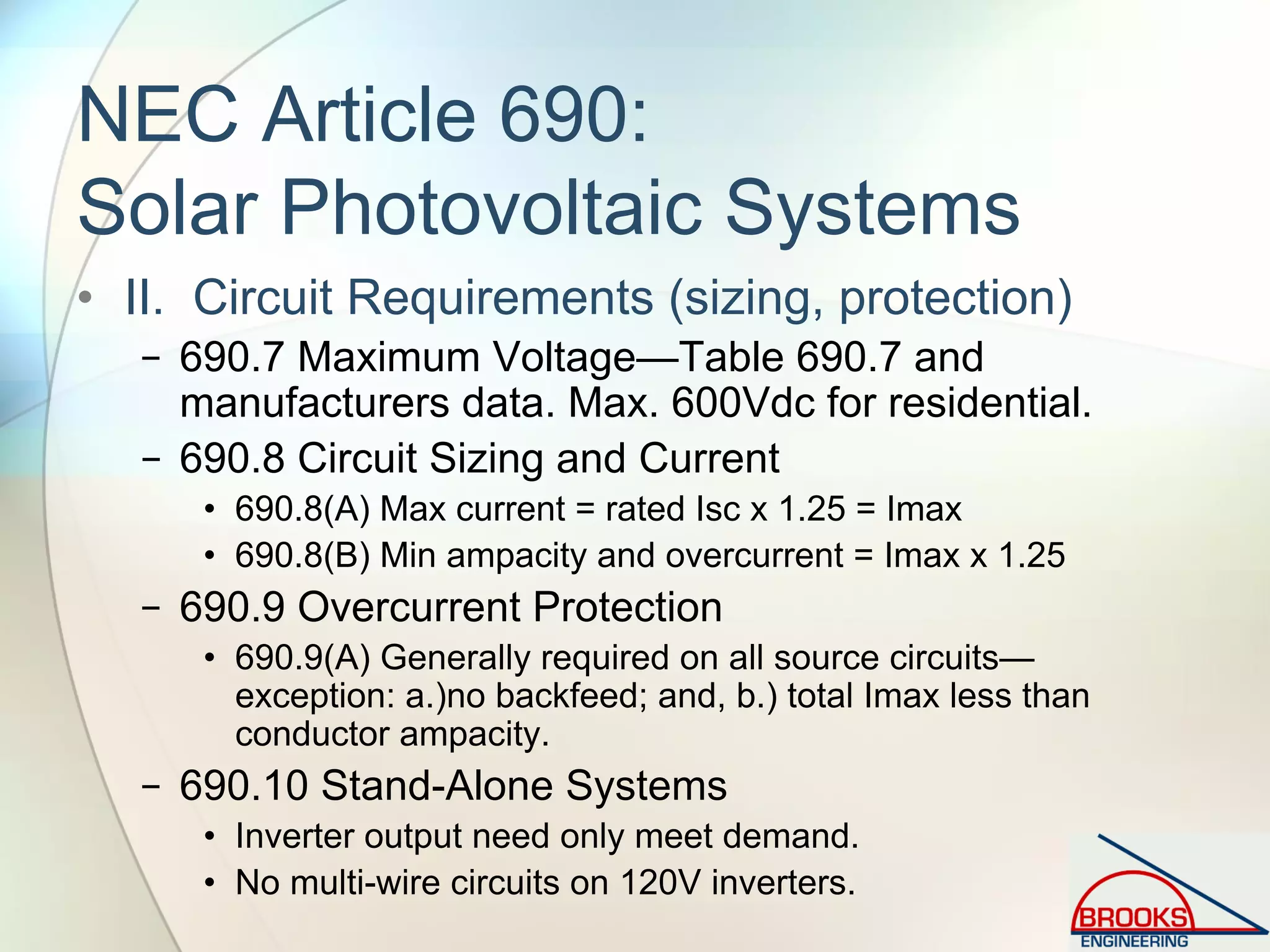 NEC Article 690:
Solar Photovoltaic Systems
• II. Circuit Requirements (sizing, protection)
− 690.7 Maximum Voltage—Table 690.7 and
manufacturers data. Max. 600Vdc for residential.
− 690.8 Circuit Sizing and Current
• 690.8(A) Max current = rated Isc x 1.25 = Imax
• 690.8(B) Min ampacity and overcurrent = Imax x 1.25
− 690.9 Overcurrent Protection
• 690.9(A) Generally required on all source circuits—
exception: a.)no backfeed; and, b.) total Imax less than
conductor ampacity.
− 690.10 Stand-Alone Systems
• Inverter output need only meet demand.
• No multi-wire circuits on 120V inverters.
 