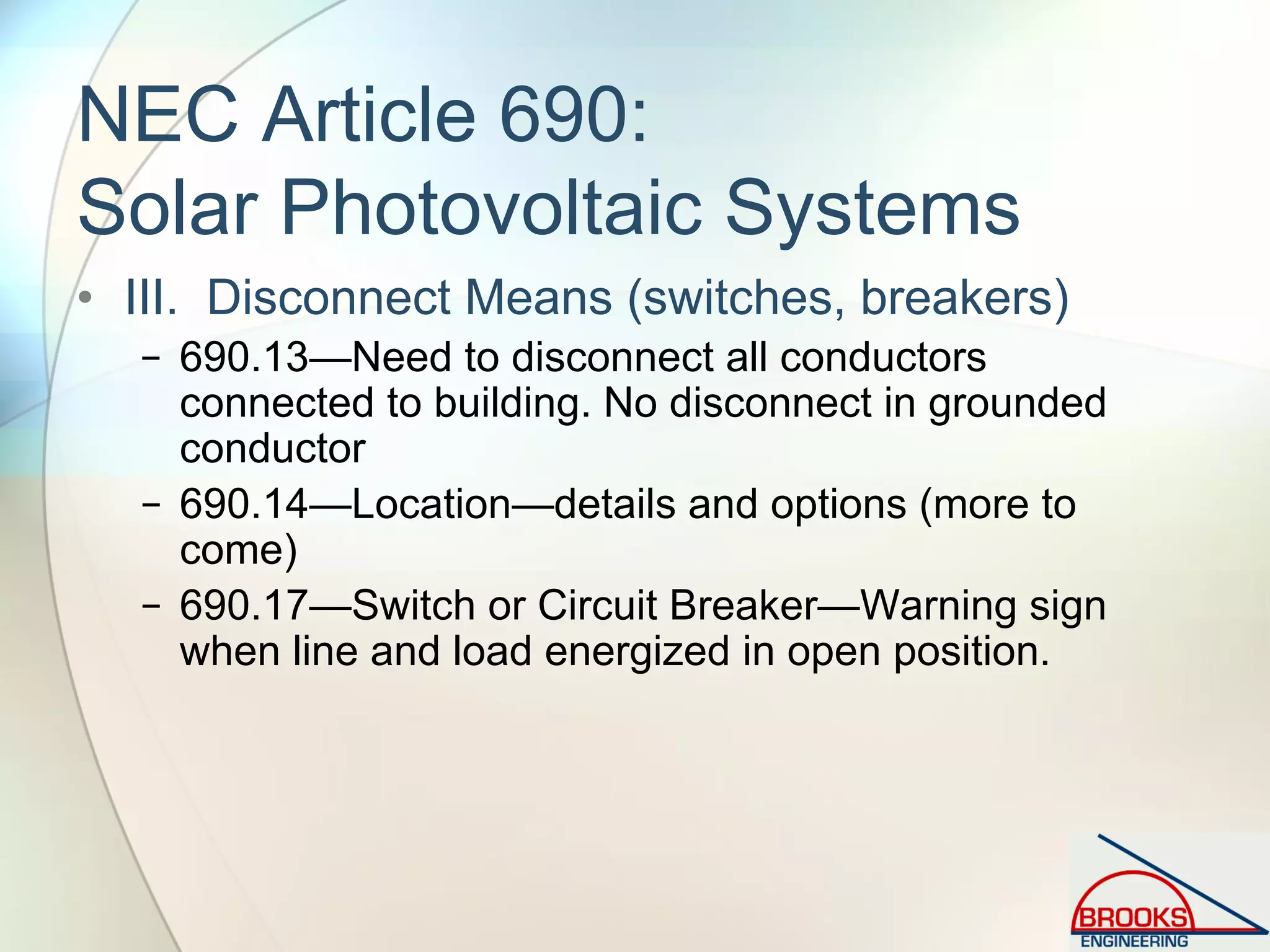NEC Article 690:
Solar Photovoltaic Systems
• III. Disconnect Means (switches, breakers)
− 690.13—Need to disconnect all conductors
connected to building. No disconnect in grounded
conductor
− 690.14—Location—details and options (more to
come)
− 690.17—Switch or Circuit Breaker—Warning sign
when line and load energized in open position.
 