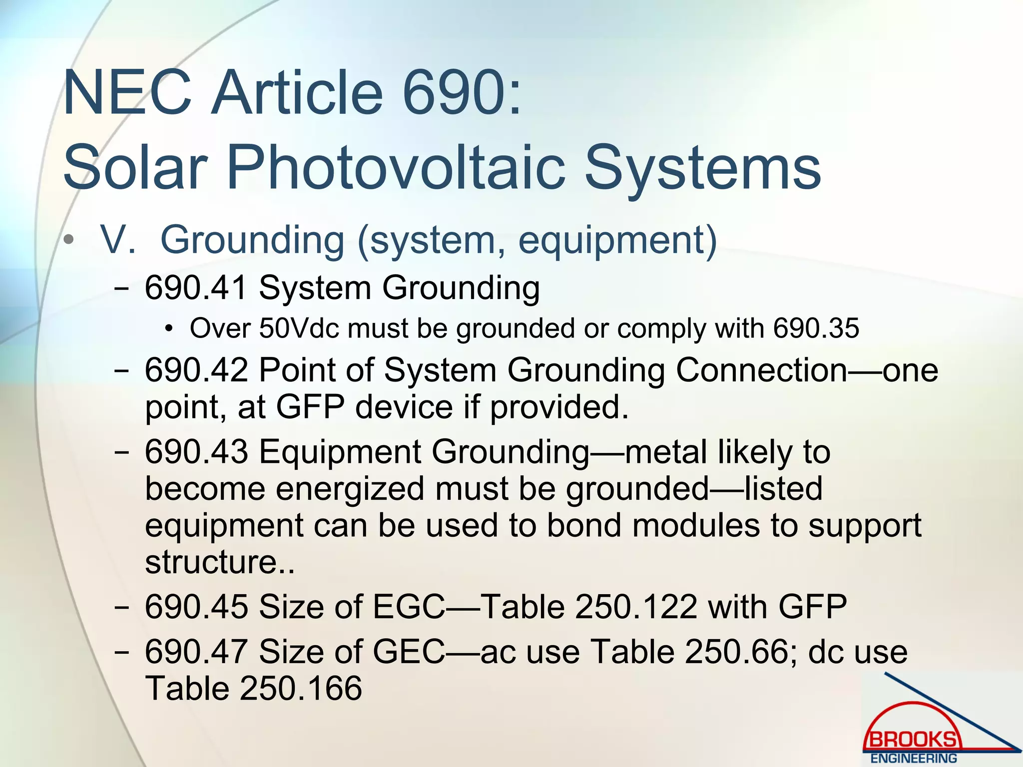 NEC Article 690:
Solar Photovoltaic Systems
• V. Grounding (system, equipment)
− 690.41 System Grounding
• Over 50Vdc must be grounded or comply with 690.35
− 690.42 Point of System Grounding Connection—one
point, at GFP device if provided.
− 690.43 Equipment Grounding—metal likely to
become energized must be grounded—listed
equipment can be used to bond modules to support
structure..
− 690.45 Size of EGC—Table 250.122 with GFP
− 690.47 Size of GEC—ac use Table 250.66; dc use
Table 250.166
 
