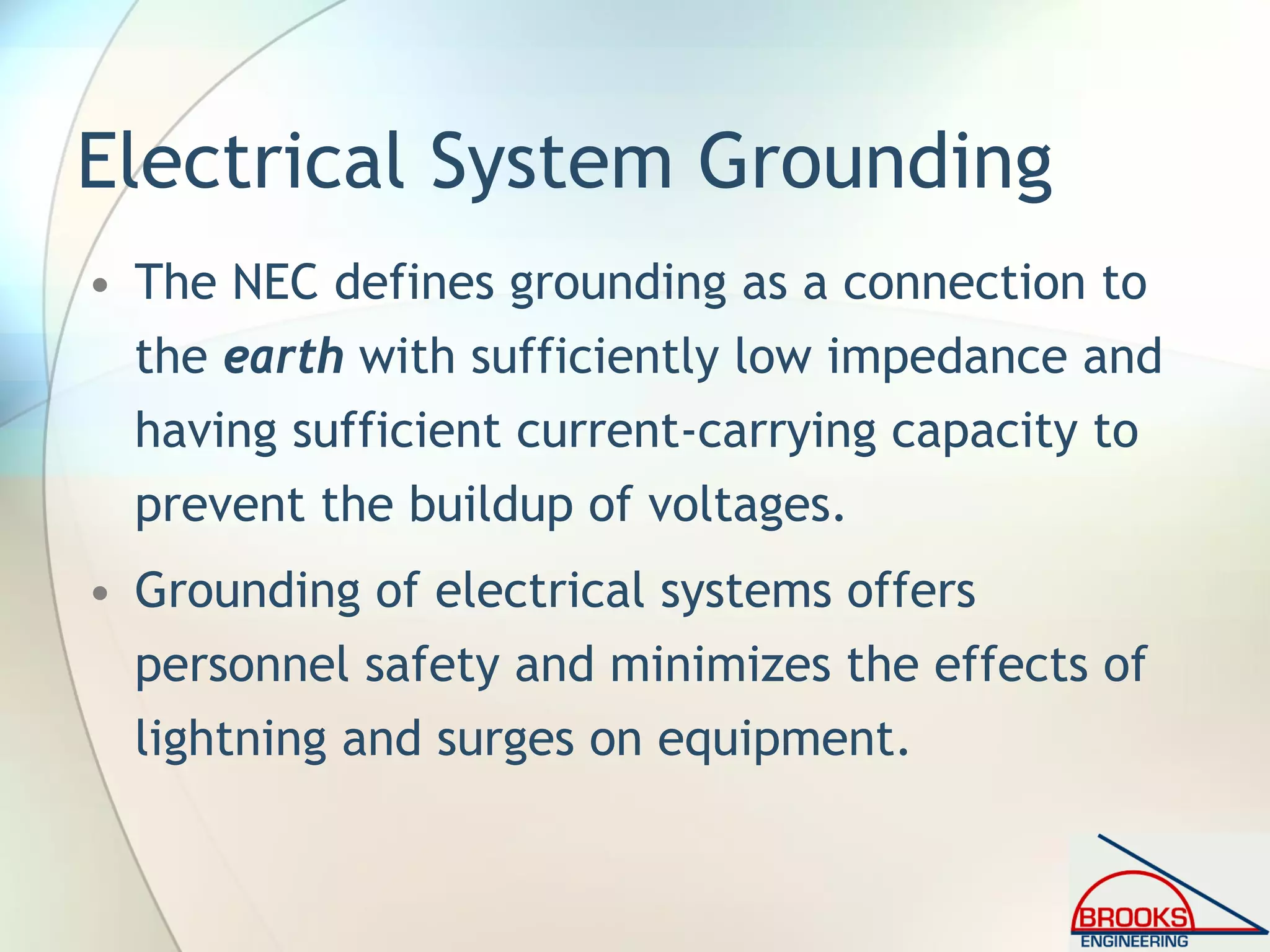 Electrical System Grounding
• The NEC defines grounding as a connection to
the earth with sufficiently low impedance and
having sufficient current-carrying capacity to
prevent the buildup of voltages.
• Grounding of electrical systems offers
personnel safety and minimizes the effects of
lightning and surges on equipment.
 