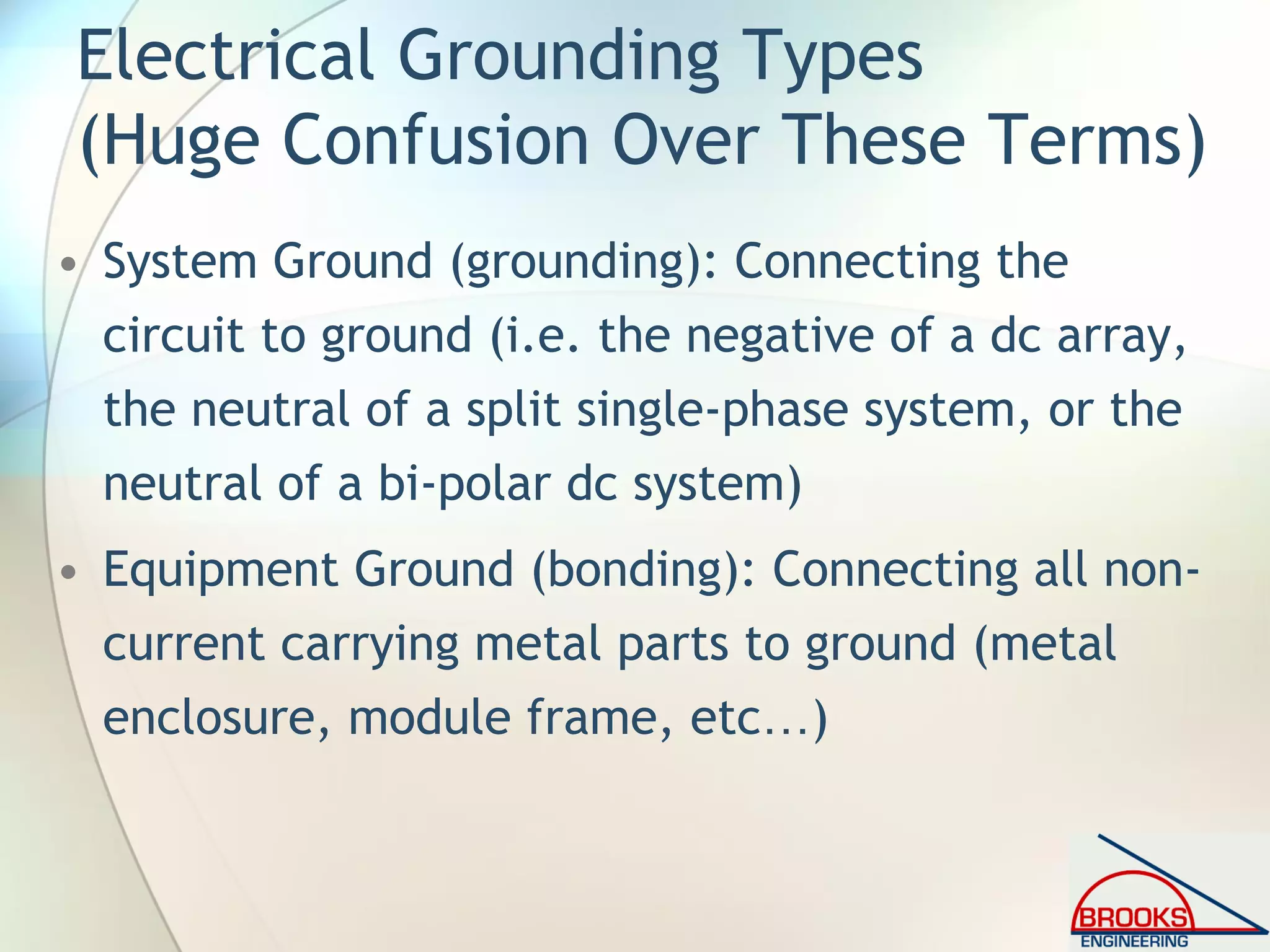 Electrical Grounding Types
(Huge Confusion Over These Terms)
• System Ground (grounding): Connecting the
circuit to ground (i.e. the negative of a dc array,
the neutral of a split single-phase system, or the
neutral of a bi-polar dc system)
• Equipment Ground (bonding): Connecting all non-
current carrying metal parts to ground (metal
enclosure, module frame, etc…)
 