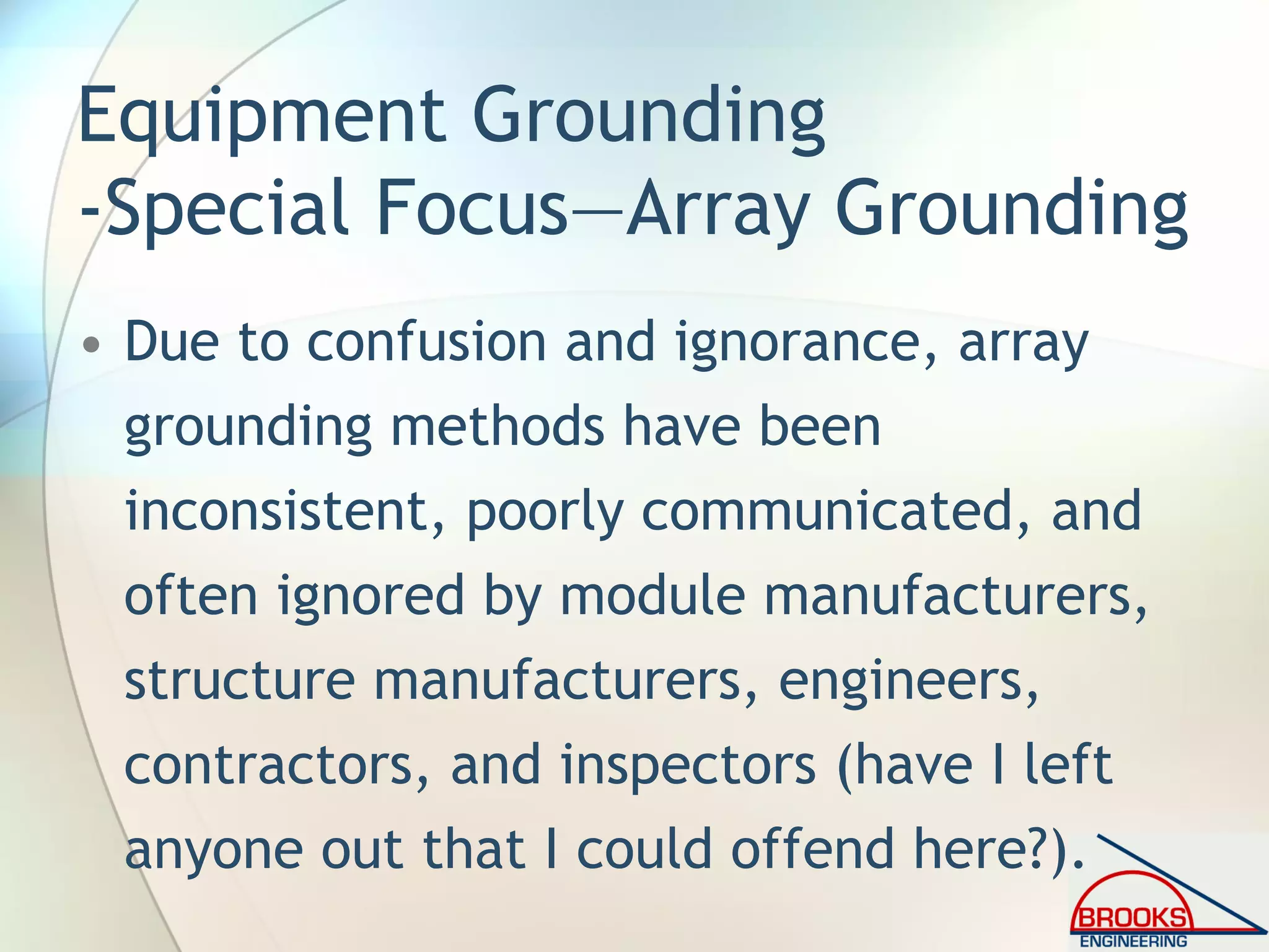 Equipment Grounding
-Special Focus—Array Grounding
• Due to confusion and ignorance, array
grounding methods have been
inconsistent, poorly communicated, and
often ignored by module manufacturers,
structure manufacturers, engineers,
contractors, and inspectors (have I left
anyone out that I could offend here?).
 