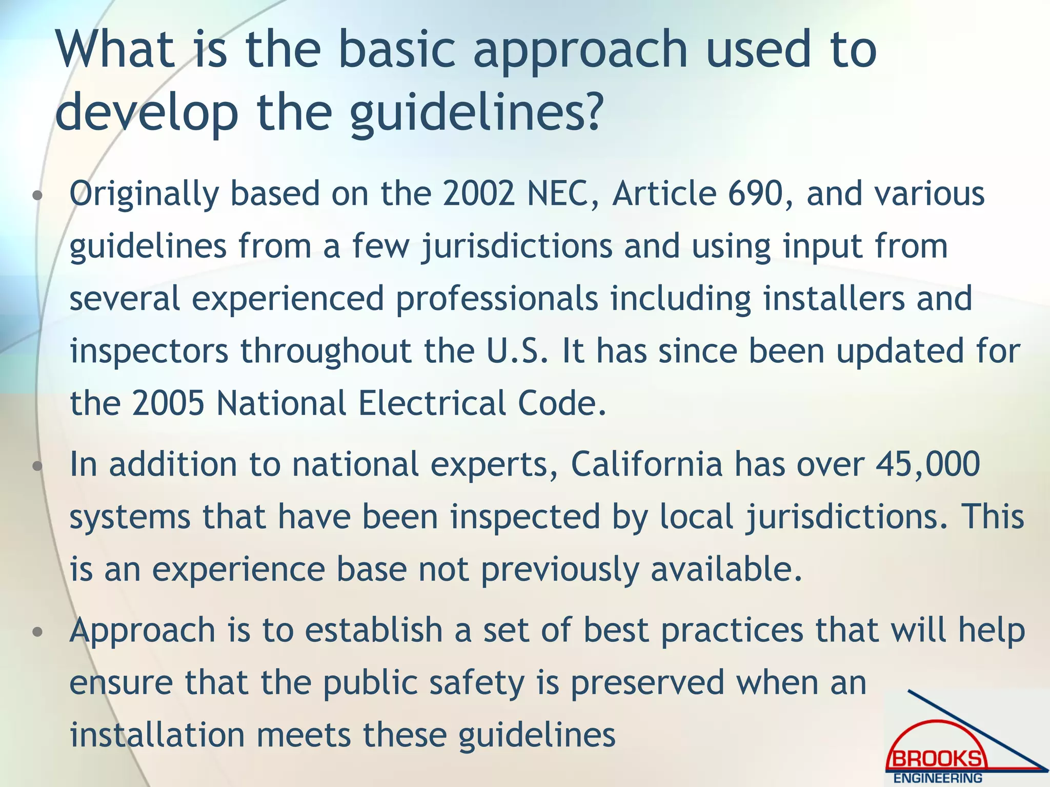 What is the basic approach used to
develop the guidelines?
• Originally based on the 2002 NEC, Article 690, and various
guidelines from a few jurisdictions and using input from
several experienced professionals including installers and
inspectors throughout the U.S. It has since been updated for
the 2005 National Electrical Code.
• In addition to national experts, California has over 45,000
systems that have been inspected by local jurisdictions. This
is an experience base not previously available.
• Approach is to establish a set of best practices that will help
ensure that the public safety is preserved when an
installation meets these guidelines
 