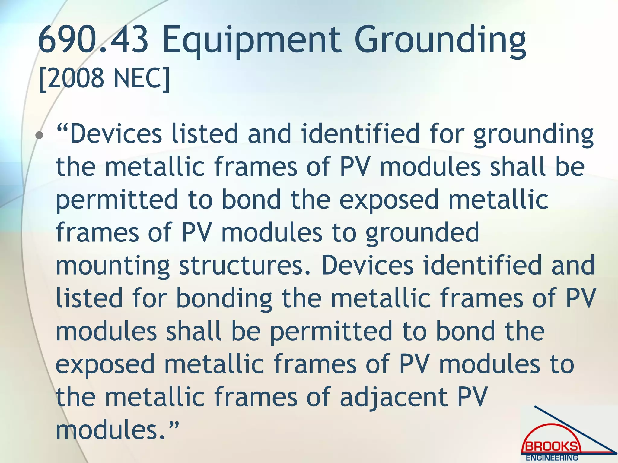 690.43 Equipment Grounding
[2008 NEC]
• “Devices listed and identified for grounding
the metallic frames of PV modules shall be
permitted to bond the exposed metallic
frames of PV modules to grounded
mounting structures. Devices identified and
listed for bonding the metallic frames of PV
modules shall be permitted to bond the
exposed metallic frames of PV modules to
the metallic frames of adjacent PV
modules.”
 