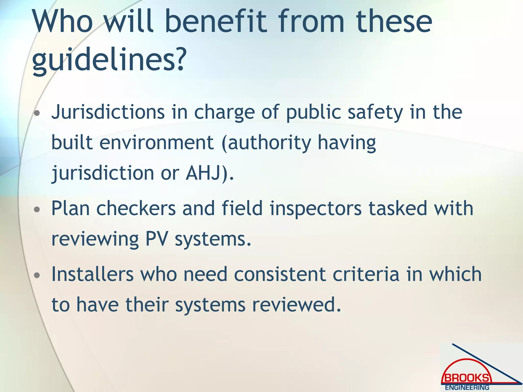 Who will benefit from these
guidelines?
• Jurisdictions in charge of public safety in the
built environment (authority having
jurisdiction or AHJ).
• Plan checkers and field inspectors tasked with
reviewing PV systems.
• Installers who need consistent criteria in which
to have their systems reviewed.
 