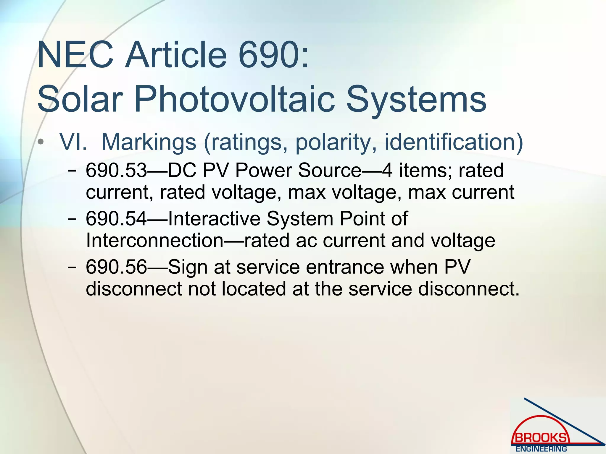 NEC Article 690:
Solar Photovoltaic Systems
• VI. Markings (ratings, polarity, identification)
− 690.53—DC PV Power Source—4 items; rated
current, rated voltage, max voltage, max current
− 690.54—Interactive System Point of
Interconnection—rated ac current and voltage
− 690.56—Sign at service entrance when PV
disconnect not located at the service disconnect.
 